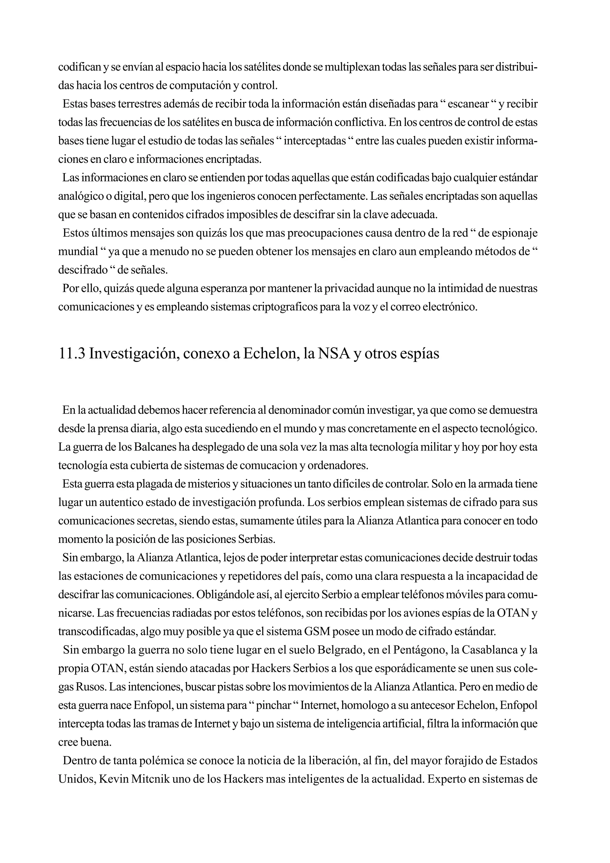 codifican y se envían al espacio hacia los satélites donde se multiplexan todas las señales para ser distribui-
das hacia los centros de computación y control.
 Estas bases terrestres además de recibir toda la información están diseñadas para “ escanear “ y recibir
todas las frecuencias de los satélites en busca de información conflictiva. En los centros de control de estas
bases tiene lugar el estudio de todas las señales “ interceptadas “ entre las cuales pueden existir informa-
ciones en claro e informaciones encriptadas.
 Las informaciones en claro se entienden por todas aquellas que están codificadas bajo cualquier estándar
analógico o digital, pero que los ingenieros conocen perfectamente. Las señales encriptadas son aquellas
que se basan en contenidos cifrados imposibles de descifrar sin la clave adecuada.
 Estos últimos mensajes son quizás los que mas preocupaciones causa dentro de la red “ de espionaje
mundial “ ya que a menudo no se pueden obtener los mensajes en claro aun empleando métodos de “
descifrado “ de señales.
 Por ello, quizás quede alguna esperanza por mantener la privacidad aunque no la intimidad de nuestras
comunicaciones y es empleando sistemas criptograficos para la voz y el correo electrónico.


11.3 Investigación, conexo a Echelon, la NSA y otros espías


 En la actualidad debemos hacer referencia al denominador común investigar, ya que como se demuestra
desde la prensa diaria, algo esta sucediendo en el mundo y mas concretamente en el aspecto tecnológico.
La guerra de los Balcanes ha desplegado de una sola vez la mas alta tecnología militar y hoy por hoy esta
tecnología esta cubierta de sistemas de comucacion y ordenadores.
 Esta guerra esta plagada de misterios y situaciones un tanto difíciles de controlar. Solo en la armada tiene
lugar un autentico estado de investigación profunda. Los serbios emplean sistemas de cifrado para sus
comunicaciones secretas, siendo estas, sumamente útiles para la Alianza Atlantica para conocer en todo
momento la posición de las posiciones Serbias.
 Sin embargo, la Alianza Atlantica, lejos de poder interpretar estas comunicaciones decide destruir todas
las estaciones de comunicaciones y repetidores del país, como una clara respuesta a la incapacidad de
descifrar las comunicaciones. Obligándole así, al ejercito Serbio a emplear teléfonos móviles para comu-
nicarse. Las frecuencias radiadas por estos teléfonos, son recibidas por los aviones espías de la OTAN y
transcodificadas, algo muy posible ya que el sistema GSM posee un modo de cifrado estándar.
 Sin embargo la guerra no solo tiene lugar en el suelo Belgrado, en el Pentágono, la Casablanca y la
propia OTAN, están siendo atacadas por Hackers Serbios a los que esporádicamente se unen sus cole-
gas Rusos. Las intenciones, buscar pistas sobre los movimientos de la Alianza Atlantica. Pero en medio de
esta guerra nace Enfopol, un sistema para “ pinchar “ Internet, homologo a su antecesor Echelon, Enfopol
intercepta todas las tramas de Internet y bajo un sistema de inteligencia artificial, filtra la información que
cree buena.
 Dentro de tanta polémica se conoce la noticia de la liberación, al fin, del mayor forajido de Estados
Unidos, Kevin Mitcnik uno de los Hackers mas inteligentes de la actualidad. Experto en sistemas de
 