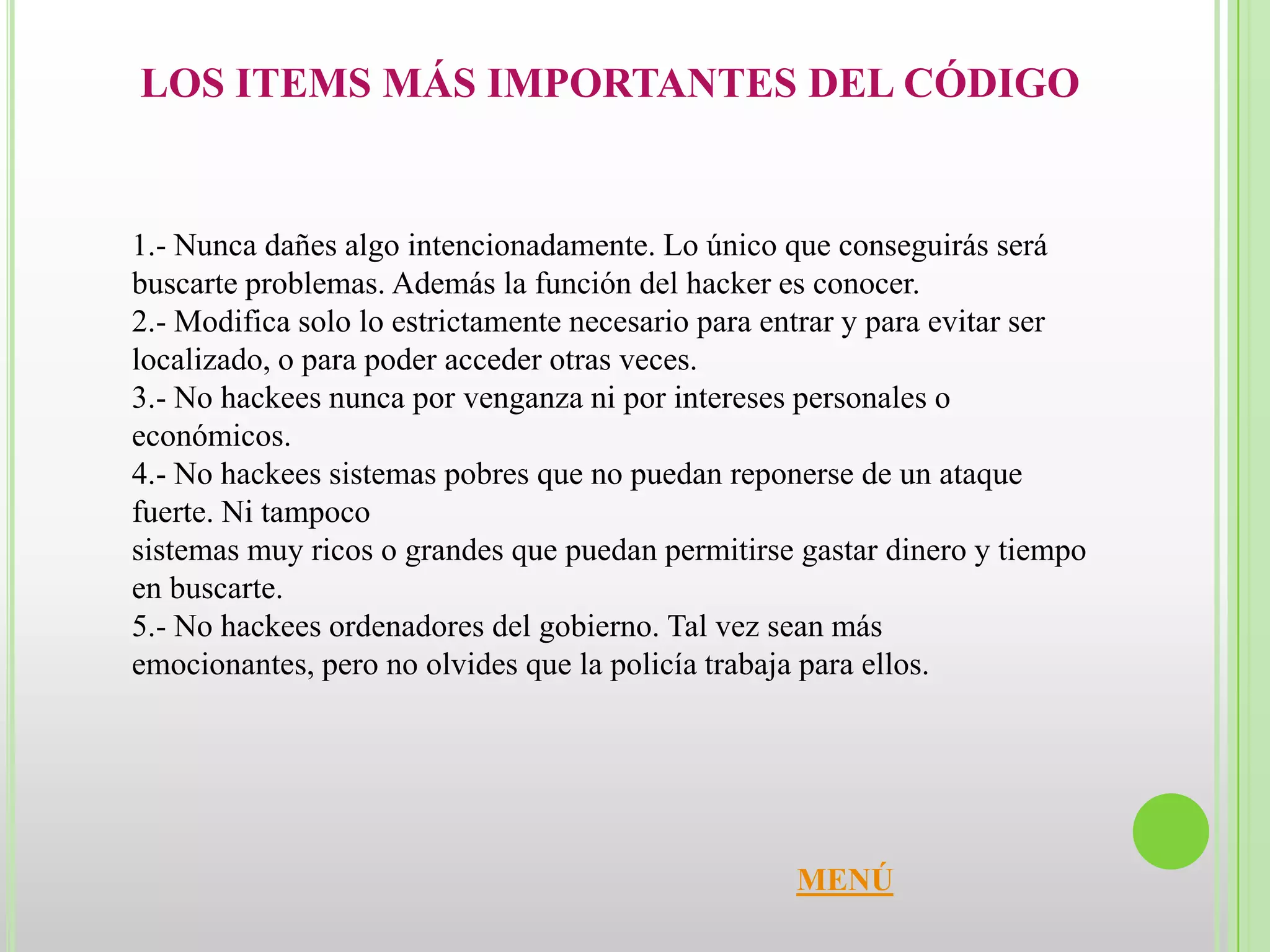 LOS ITEMS MÁS IMPORTANTES DEL CÓDIGO


1.- Nunca dañes algo intencionadamente. Lo único que conseguirás será
buscarte problemas. Además la función del hacker es conocer.
2.- Modifica solo lo estrictamente necesario para entrar y para evitar ser
localizado, o para poder acceder otras veces.
3.- No hackees nunca por venganza ni por intereses personales o
económicos.
4.- No hackees sistemas pobres que no puedan reponerse de un ataque
fuerte. Ni tampoco
sistemas muy ricos o grandes que puedan permitirse gastar dinero y tiempo
en buscarte.
5.- No hackees ordenadores del gobierno. Tal vez sean más
emocionantes, pero no olvides que la policía trabaja para ellos.




                                                   MENÚ
 