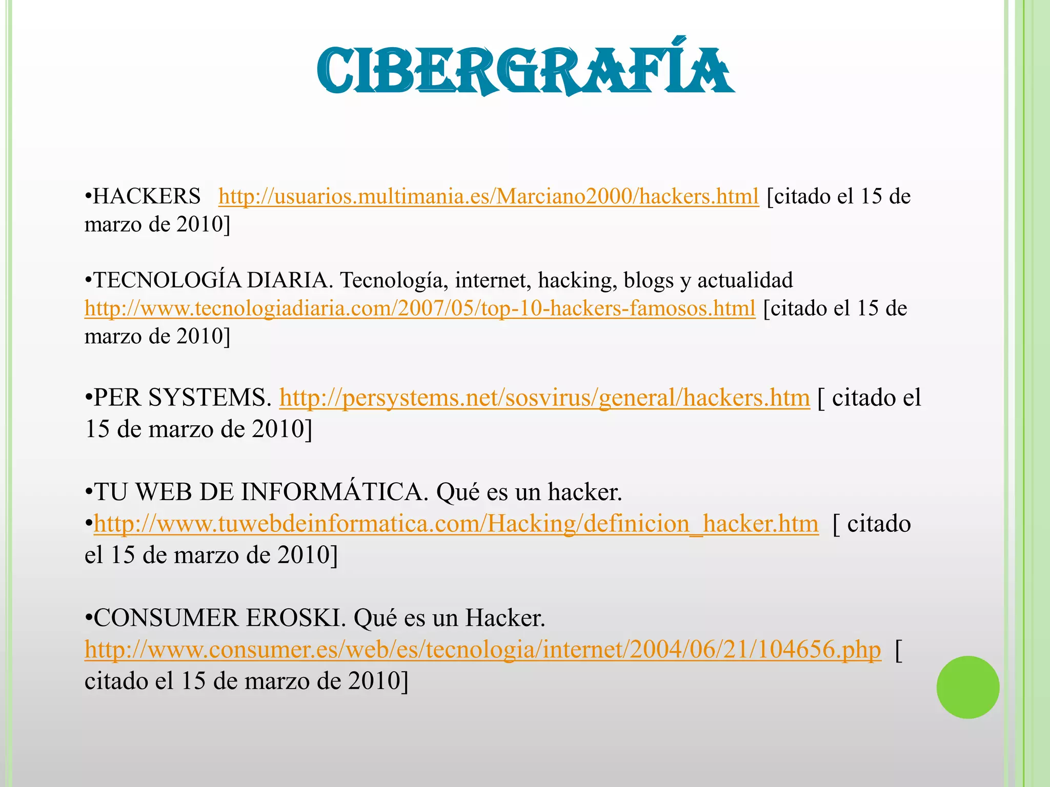 CIBERGRAFÍA
•HACKERS http://usuarios.multimania.es/Marciano2000/hackers.html [citado el 15 de
marzo de 2010]

•TECNOLOGÍA DIARIA. Tecnología, internet, hacking, blogs y actualidad
http://www.tecnologiadiaria.com/2007/05/top-10-hackers-famosos.html [citado el 15 de
marzo de 2010]

•PER SYSTEMS. http://persystems.net/sosvirus/general/hackers.htm [ citado el
15 de marzo de 2010]

•TU WEB DE INFORMÁTICA. Qué es un hacker.
•http://www.tuwebdeinformatica.com/Hacking/definicion_hacker.htm [ citado
el 15 de marzo de 2010]

•CONSUMER EROSKI. Qué es un Hacker.
http://www.consumer.es/web/es/tecnologia/internet/2004/06/21/104656.php [
citado el 15 de marzo de 2010]
 