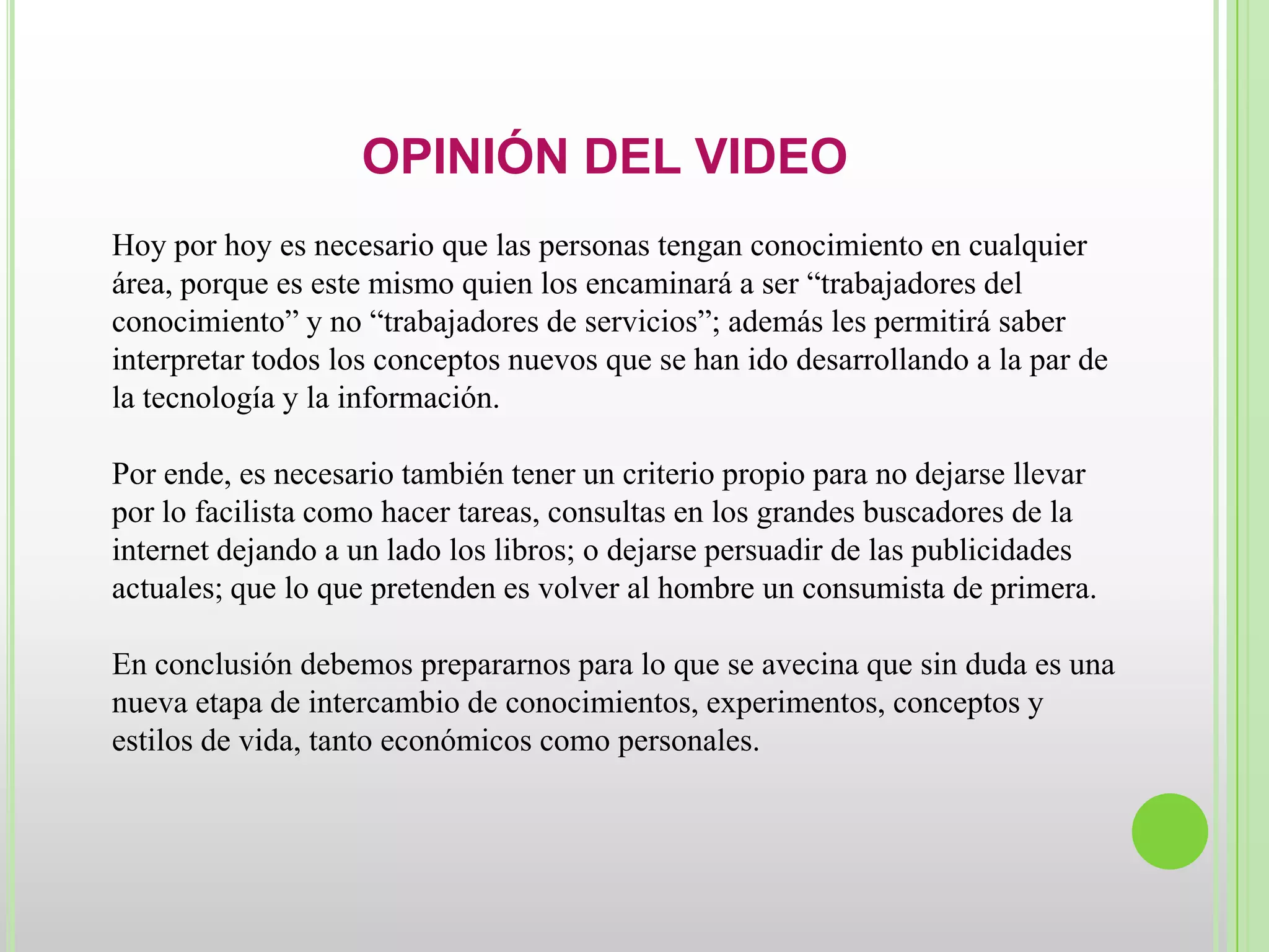 OPINIÓN DEL VIDEO
Hoy por hoy es necesario que las personas tengan conocimiento en cualquier
área, porque es este mismo quien los encaminará a ser “trabajadores del
conocimiento” y no “trabajadores de servicios”; además les permitirá saber
interpretar todos los conceptos nuevos que se han ido desarrollando a la par de
la tecnología y la información.

Por ende, es necesario también tener un criterio propio para no dejarse llevar
por lo facilista como hacer tareas, consultas en los grandes buscadores de la
internet dejando a un lado los libros; o dejarse persuadir de las publicidades
actuales; que lo que pretenden es volver al hombre un consumista de primera.

En conclusión debemos prepararnos para lo que se avecina que sin duda es una
nueva etapa de intercambio de conocimientos, experimentos, conceptos y
estilos de vida, tanto económicos como personales.
 