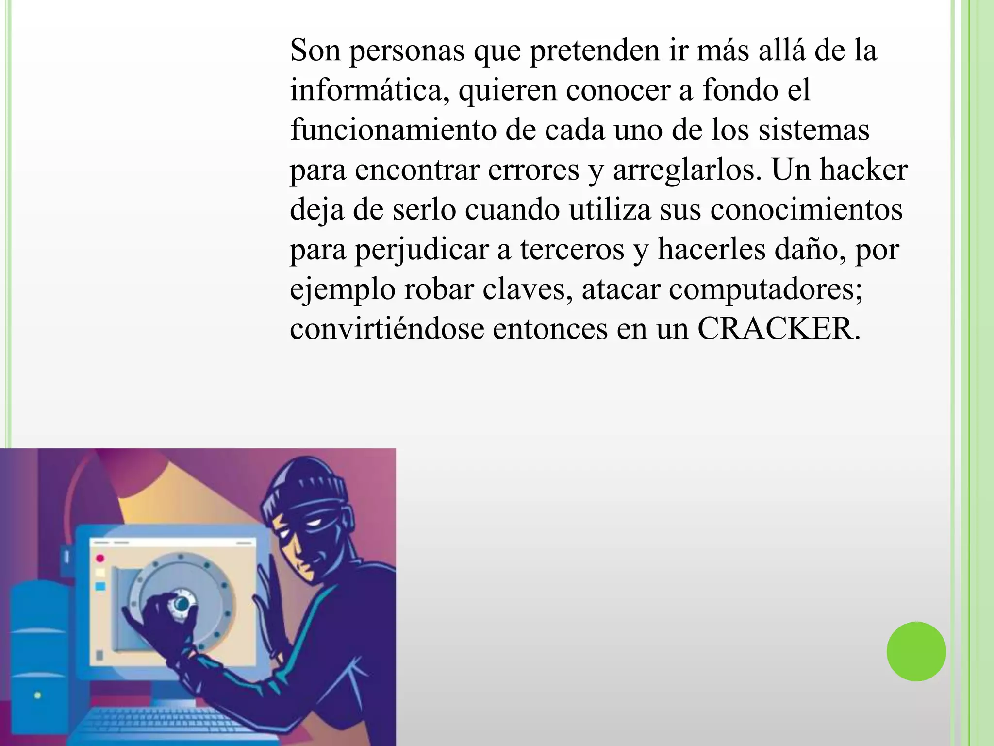 Son personas que pretenden ir más allá de la
informática, quieren conocer a fondo el
funcionamiento de cada uno de los sistemas
para encontrar errores y arreglarlos. Un hacker
deja de serlo cuando utiliza sus conocimientos
para perjudicar a terceros y hacerles daño, por
ejemplo robar claves, atacar computadores;
convirtiéndose entonces en un CRACKER.
 