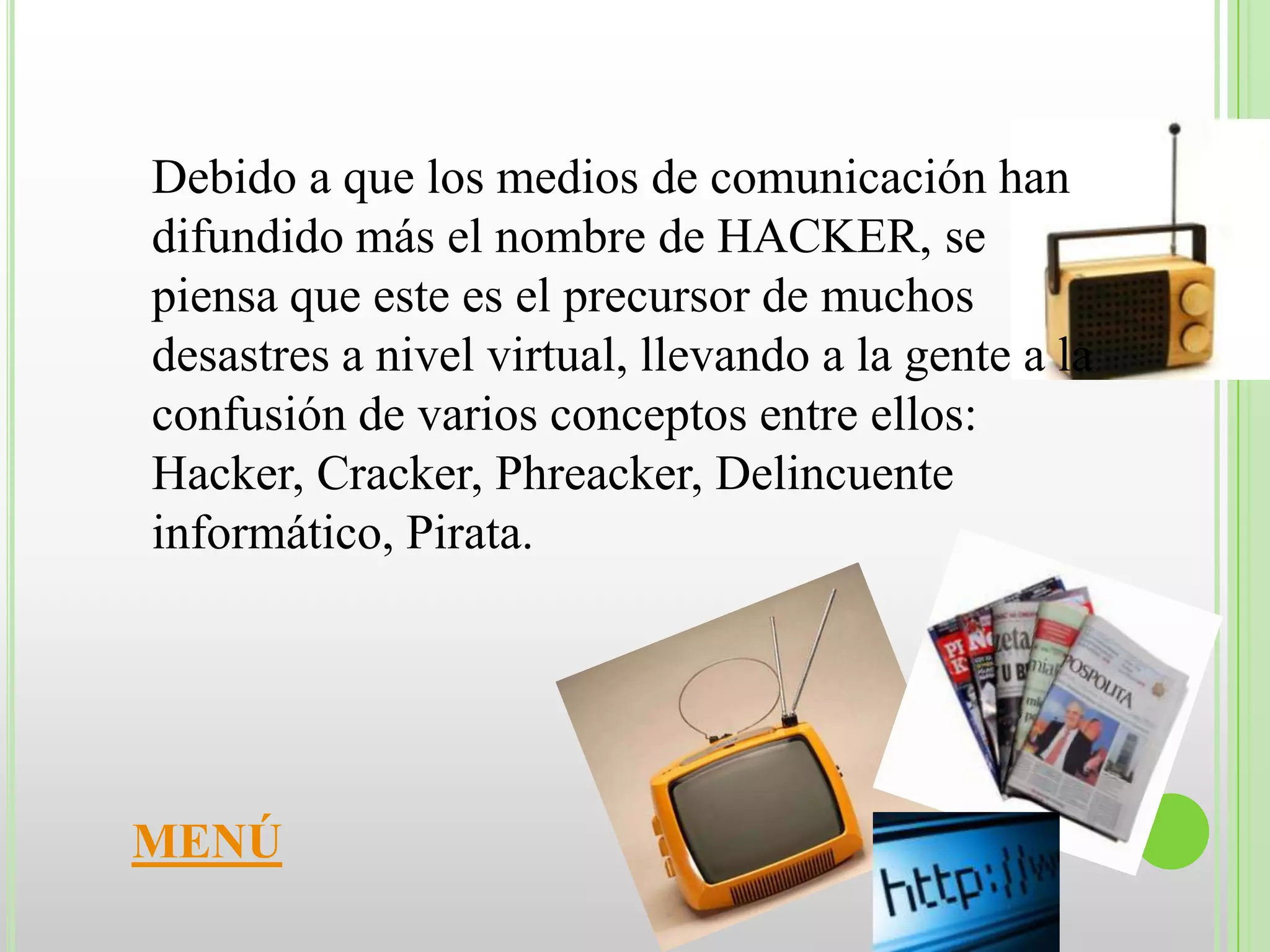 Debido a que los medios de comunicación han
difundido más el nombre de HACKER, se
piensa que este es el precursor de muchos
desastres a nivel virtual, llevando a la gente a la
confusión de varios conceptos entre ellos:
Hacker, Cracker, Phreacker, Delincuente
informático, Pirata.




MENÚ
 