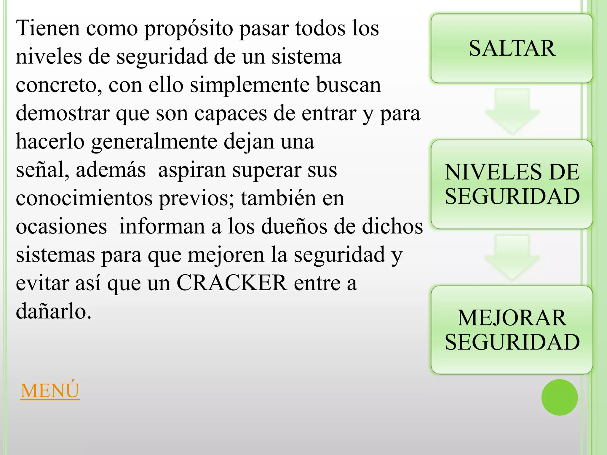 Tienen como propósito pasar todos los
niveles de seguridad de un sistema           SALTAR
concreto, con ello simplemente buscan
demostrar que son capaces de entrar y para
hacerlo generalmente dejan una
señal, además aspiran superar sus          NIVELES DE
conocimientos previos; también en          SEGURIDAD
ocasiones informan a los dueños de dichos
sistemas para que mejoren la seguridad y
evitar así que un CRACKER entre a
dañarlo.                                    MEJORAR
                                           SEGURIDAD

MENÚ
 