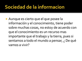    Aunque es cierto que el que posee la
    información y el conocimeinto, tiene poder
    sobre muchas cosas, no estoy de acuerdo con
    que el conocimiento es un recurso mas
    importante que el trabajo y la tierra, pues si
    sentamos a todo el mundo a pensar, ¿ De qué
    vamos a vivir?
 