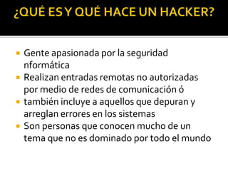    Gente apasionada por la seguridad
    nformática
   Realizan entradas remotas no autorizadas
    por medio de redes de comunicación ó
   también incluye a aquellos que depuran y
    arreglan errores en los sistemas
   Son personas que conocen mucho de un
    tema que no es dominado por todo el mundo
 