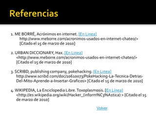 1. ME BORRÉ, Acrónimos en internet. [En Linea]
     http://www.meborre.com/acronimos-usados-en-internet-chateo/>
     [Citado el 15 de marzo de 2010]

2. URBAN DICCIONARY, Hax. [En Linea]
   <http://www.meborre.com/acronimos-usados-en-internet-chateo/>
   [Citado el 15 de marzo de 2010]

3. SCRIBD, publishing company, pokehacking. [En Linea]
    http://www.scribd.com/doc/10610073/PokeHacking-La-Tecnica-Detras-
    Del-Mito-Aprende-a-Insertar-Graficos> [Citado el 15 de marzo de 2010]

4. WIKIPEDIA, La Enciclopedia Libre. Toxoplasmosis. [En Línea]
   <http://es.wikipedia.org/wiki/Hacker_(inform%C3%A1tica) > [Citado el 15
   de marzo de 2010]
                                               Volver
 