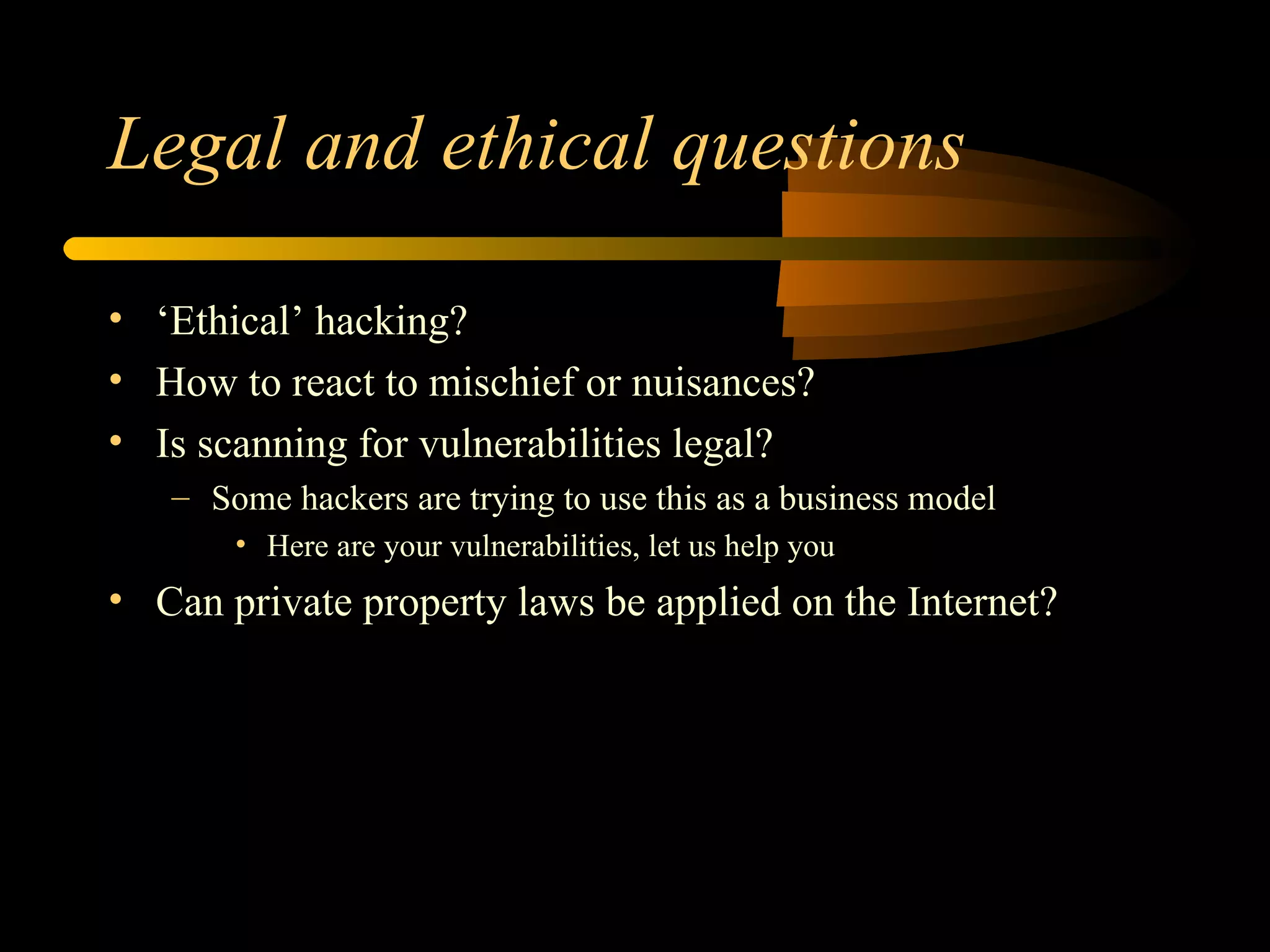 Legal and ethical questions ‘ Ethical’ hacking? How to react to mischief or nuisances? Is scanning for vulnerabilities legal?  Some hackers are trying to use this as a business model Here are your vulnerabilities, let us help you Can private property laws be applied on the Internet? 