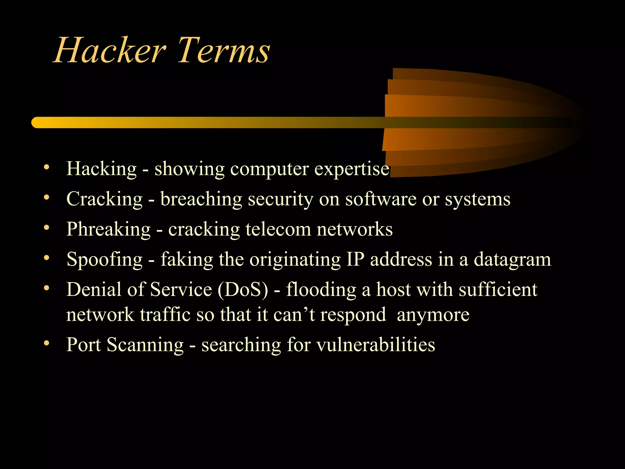 Hacker Terms Hacking - showing computer expertise Cracking - breaching security on software or systems Phreaking - cracking telecom networks Spoofing - faking the originating IP address in a datagram Denial of Service (DoS) - flooding a host with sufficient network traffic so that it can’t respond  anymore Port Scanning - searching for vulnerabilities 