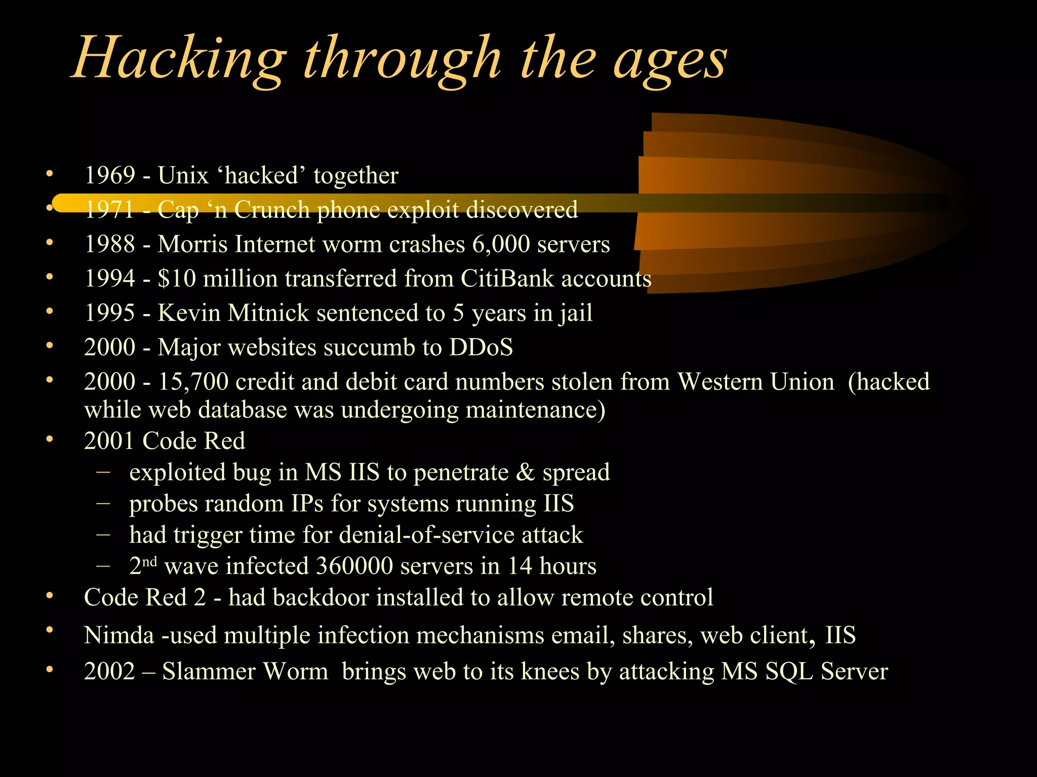 Hacking through the ages 1969 - Unix ‘hacked’ together 1971 - Cap ‘n Crunch phone exploit discovered 1988 - Morris Internet worm crashes 6,000 servers 1994 - $10 million transferred from CitiBank accounts 1995 - Kevin Mitnick sentenced to 5 years in jail 2000 - Major websites succumb to DDoS 2000 - 15,700 credit and debit card numbers stolen from Western Union  (hacked while web database was undergoing maintenance) 2001 Code Red exploited bug in MS IIS to penetrate & spread probes random IPs for systems running IIS had trigger time for denial-of-service attack 2 nd  wave infected 360000 servers in 14 hours Code Red 2 - had backdoor installed to allow remote control Nimda -used multiple infection mechanisms email, shares, web client ,  IIS 2002 – Slammer Worm  brings web to its knees by attacking MS SQL Server 