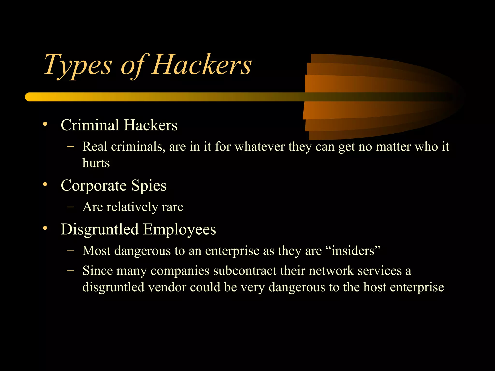 Types of Hackers Criminal Hackers Real criminals, are in it for whatever they can get no matter who it hurts Corporate Spies Are relatively rare Disgruntled Employees Most dangerous to an enterprise as they are “insiders” Since many companies subcontract their network services a disgruntled vendor could be very dangerous to the host enterprise 