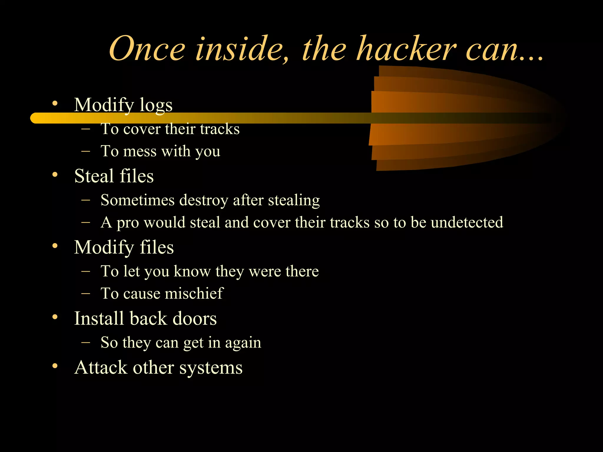 Once inside, the hacker can... Modify logs To cover their tracks To mess with you Steal files Sometimes destroy after stealing A pro would steal and cover their tracks so to be undetected Modify files To let you know they were there To cause mischief Install back doors So they can get in again Attack other systems 