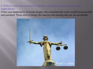 4. If these events had occurred in Australia, would there be any possible legal implications?If this case happened to Australia people who committed the crime would be prosecuted and punished. These sorts of things like hacking and stealing data are not acceptable