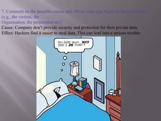 7. Comment on the possible causes and effects what you found on those involved (e.g., the victims, theOrganisation, the perpetrator etc)?Cause: Company don’t provide security and protection for their private data.Effect: Hackers find it easier to steal data. This can lead into a serious trouble.