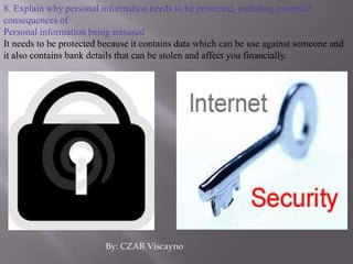 8. Explain why personal information needs to be protected, including potential consequences ofPersonal information being misusedIt needs to be protected because it contains data which can be use against someone and it also contains bank details that can be stolen and affect you financially.By: CZAR Viscayno