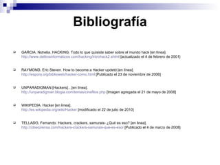 Bibliografía GARCIA, Nohelia. HACKING. Todo lo que quisiste saber sobre el mundo hack [en línea]. http://www.delitosinformaticos.com/hacking/introhack2.shtml  [actualizado el 4 de febrero de 2001] RAYMOND, Eric Steven. How to become a Hacker updetd [en línea]. http://espora.org/biblioweb/hacker-como.html  [Publicado el 23 de noviembre de 2006] UNPARADIGMAN.[Hackers]…[en línea]. http://unparadigman.blogia.com/temas/cinefilos.php  [Imagen agregada el 21 de mayo de 2008] WIKIPEDIA. Hacker [en línea]. http://es.wikipedia.org/wiki/Hacker  [modificado el 22 de julio de 2010] TELLADO, Fernando. Hackers, crackers, samurais- ¿Qué es eso? [en linea]. http://ciberprensa.com/hackers-crackers-samurais-que-es-eso/  [Publicado el 4 de marzo de 2008] 
