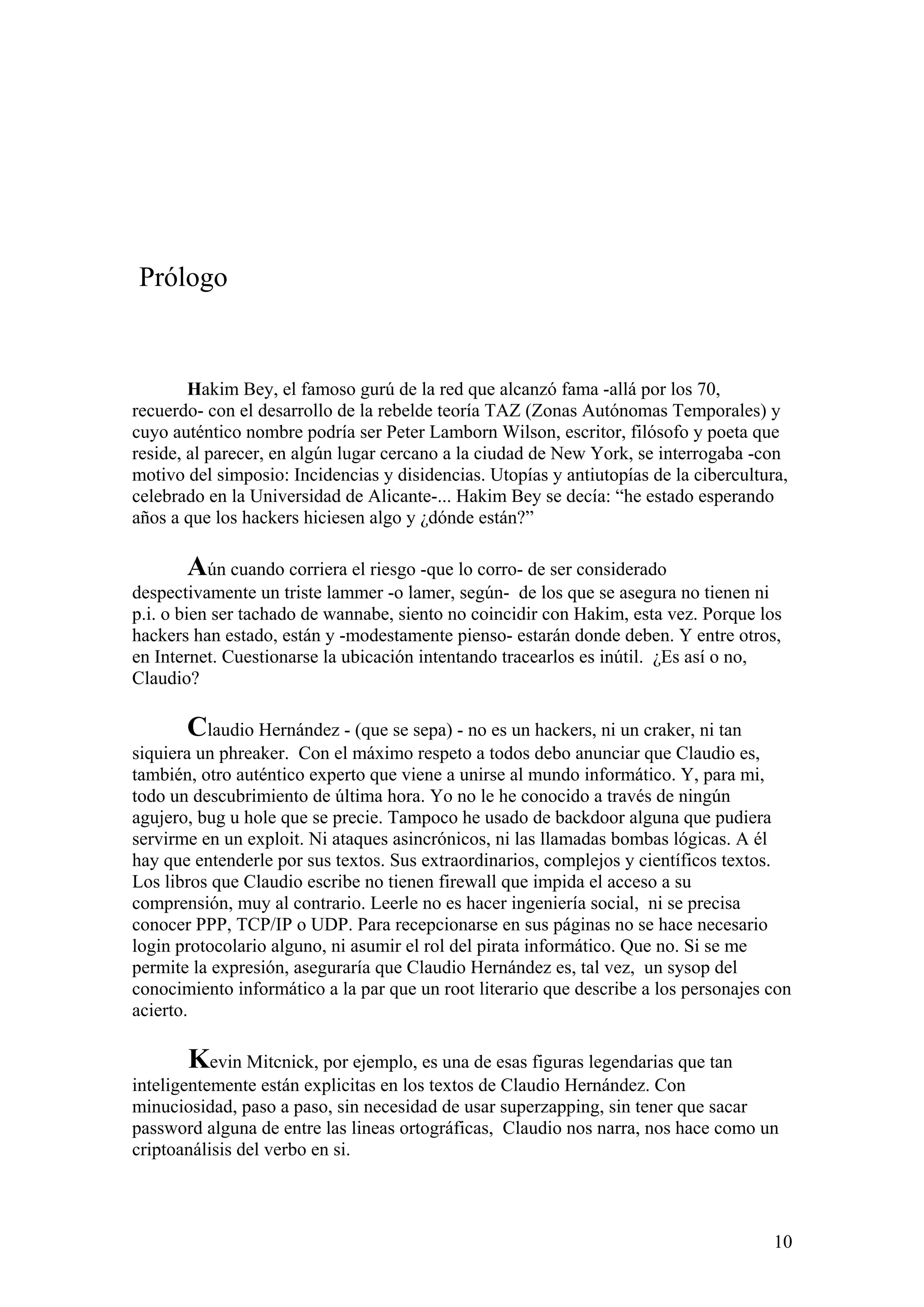 Prólogo


        Hakim Bey, el famoso gurú de la red que alcanzó fama -allá por los 70,
recuerdo- con el desarrollo de la rebelde teoría TAZ (Zonas Autónomas Temporales) y
cuyo auténtico nombre podría ser Peter Lamborn Wilson, escritor, filósofo y poeta que
reside, al parecer, en algún lugar cercano a la ciudad de New York, se interrogaba -con
motivo del simposio: Incidencias y disidencias. Utopías y antiutopías de la cibercultura,
celebrado en la Universidad de Alicante-... Hakim Bey se decía: “he estado esperando
años a que los hackers hiciesen algo y ¿dónde están?”

       Aún cuando corriera el riesgo -que lo corro- de ser considerado
despectivamente un triste lammer -o lamer, según- de los que se asegura no tienen ni
p.i. o bien ser tachado de wannabe, siento no coincidir con Hakim, esta vez. Porque los
hackers han estado, están y -modestamente pienso- estarán donde deben. Y entre otros,
en Internet. Cuestionarse la ubicación intentando tracearlos es inútil. ¿Es así o no,
Claudio?

       Claudio Hernández - (que se sepa) - no es un hackers, ni un craker, ni tan
siquiera un phreaker. Con el máximo respeto a todos debo anunciar que Claudio es,
también, otro auténtico experto que viene a unirse al mundo informático. Y, para mi,
todo un descubrimiento de última hora. Yo no le he conocido a través de ningún
agujero, bug u hole que se precie. Tampoco he usado de backdoor alguna que pudiera
servirme en un exploit. Ni ataques asincrónicos, ni las llamadas bombas lógicas. A él
hay que entenderle por sus textos. Sus extraordinarios, complejos y científicos textos.
Los libros que Claudio escribe no tienen firewall que impida el acceso a su
comprensión, muy al contrario. Leerle no es hacer ingeniería social, ni se precisa
conocer PPP, TCP/IP o UDP. Para recepcionarse en sus páginas no se hace necesario
login protocolario alguno, ni asumir el rol del pirata informático. Que no. Si se me
permite la expresión, aseguraría que Claudio Hernández es, tal vez, un sysop del
conocimiento informático a la par que un root literario que describe a los personajes con
acierto.

       Kevin Mitcnick, por ejemplo, es una de esas figuras legendarias que tan
inteligentemente están explicitas en los textos de Claudio Hernández. Con
minuciosidad, paso a paso, sin necesidad de usar superzapping, sin tener que sacar
password alguna de entre las lineas ortográficas, Claudio nos narra, nos hace como un
criptoanálisis del verbo en si.



                                                                                       10
 