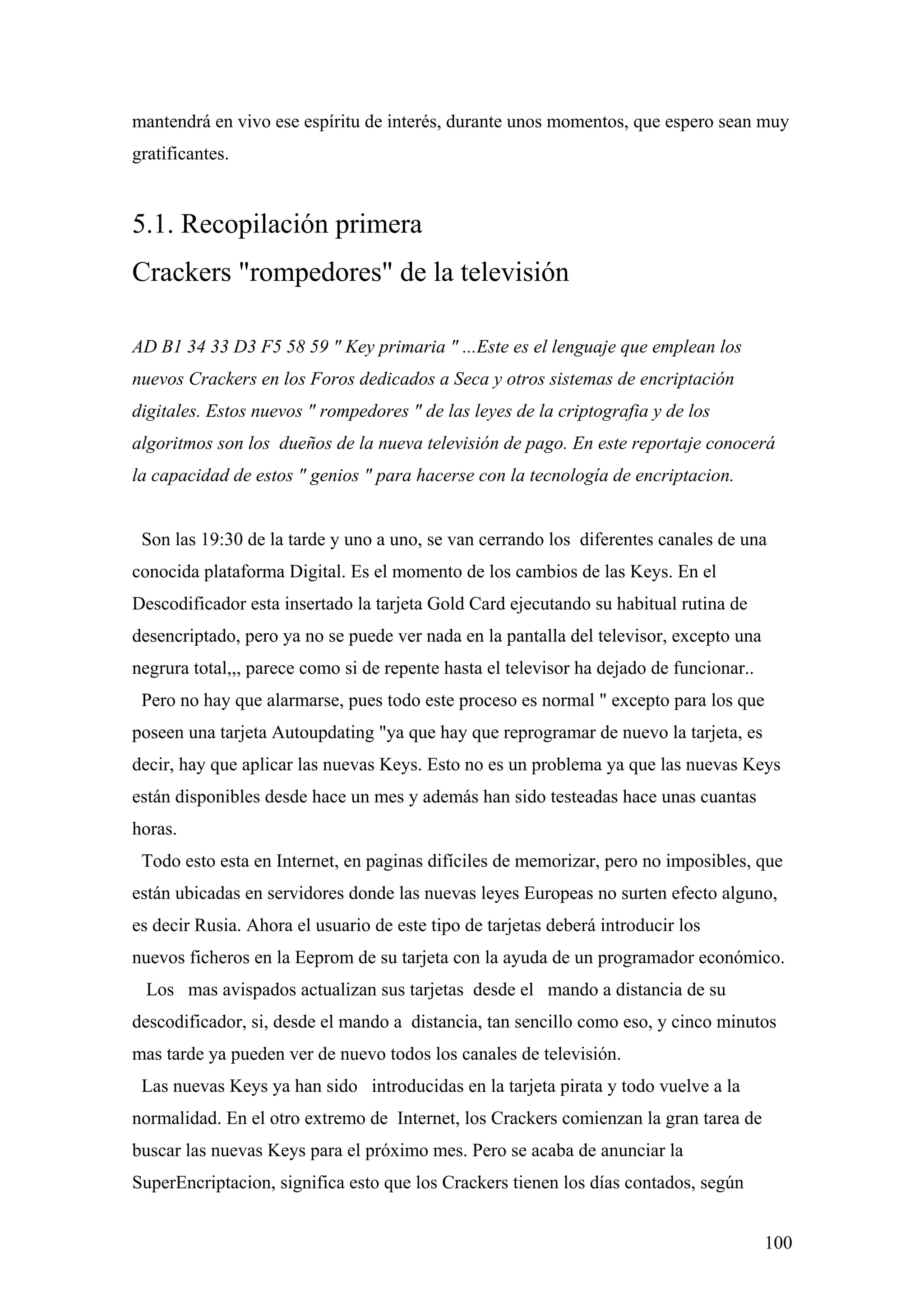 mantendrá en vivo ese espíritu de interés, durante unos momentos, que espero sean muy
gratificantes.


5.1. Recopilación primera
Crackers "rompedores" de la televisión

AD B1 34 33 D3 F5 58 59 " Key primaria " ...Este es el lenguaje que emplean los
nuevos Crackers en los Foros dedicados a Seca y otros sistemas de encriptación
digitales. Estos nuevos " rompedores " de las leyes de la criptografia y de los
algoritmos son los dueños de la nueva televisión de pago. En este reportaje conocerá
la capacidad de estos " genios " para hacerse con la tecnología de encriptacion.


 Son las 19:30 de la tarde y uno a uno, se van cerrando los diferentes canales de una
conocida plataforma Digital. Es el momento de los cambios de las Keys. En el
Descodificador esta insertado la tarjeta Gold Card ejecutando su habitual rutina de
desencriptado, pero ya no se puede ver nada en la pantalla del televisor, excepto una
negrura total,,, parece como si de repente hasta el televisor ha dejado de funcionar..
 Pero no hay que alarmarse, pues todo este proceso es normal " excepto para los que
poseen una tarjeta Autoupdating "ya que hay que reprogramar de nuevo la tarjeta, es
decir, hay que aplicar las nuevas Keys. Esto no es un problema ya que las nuevas Keys
están disponibles desde hace un mes y además han sido testeadas hace unas cuantas
horas.
 Todo esto esta en Internet, en paginas difíciles de memorizar, pero no imposibles, que
están ubicadas en servidores donde las nuevas leyes Europeas no surten efecto alguno,
es decir Rusia. Ahora el usuario de este tipo de tarjetas deberá introducir los
nuevos ficheros en la Eeprom de su tarjeta con la ayuda de un programador económico.
  Los mas avispados actualizan sus tarjetas desde el mando a distancia de su
descodificador, si, desde el mando a distancia, tan sencillo como eso, y cinco minutos
mas tarde ya pueden ver de nuevo todos los canales de televisión.
 Las nuevas Keys ya han sido introducidas en la tarjeta pirata y todo vuelve a la
normalidad. En el otro extremo de Internet, los Crackers comienzan la gran tarea de
buscar las nuevas Keys para el próximo mes. Pero se acaba de anunciar la
SuperEncriptacion, significa esto que los Crackers tienen los días contados, según


                                                                                         100
 