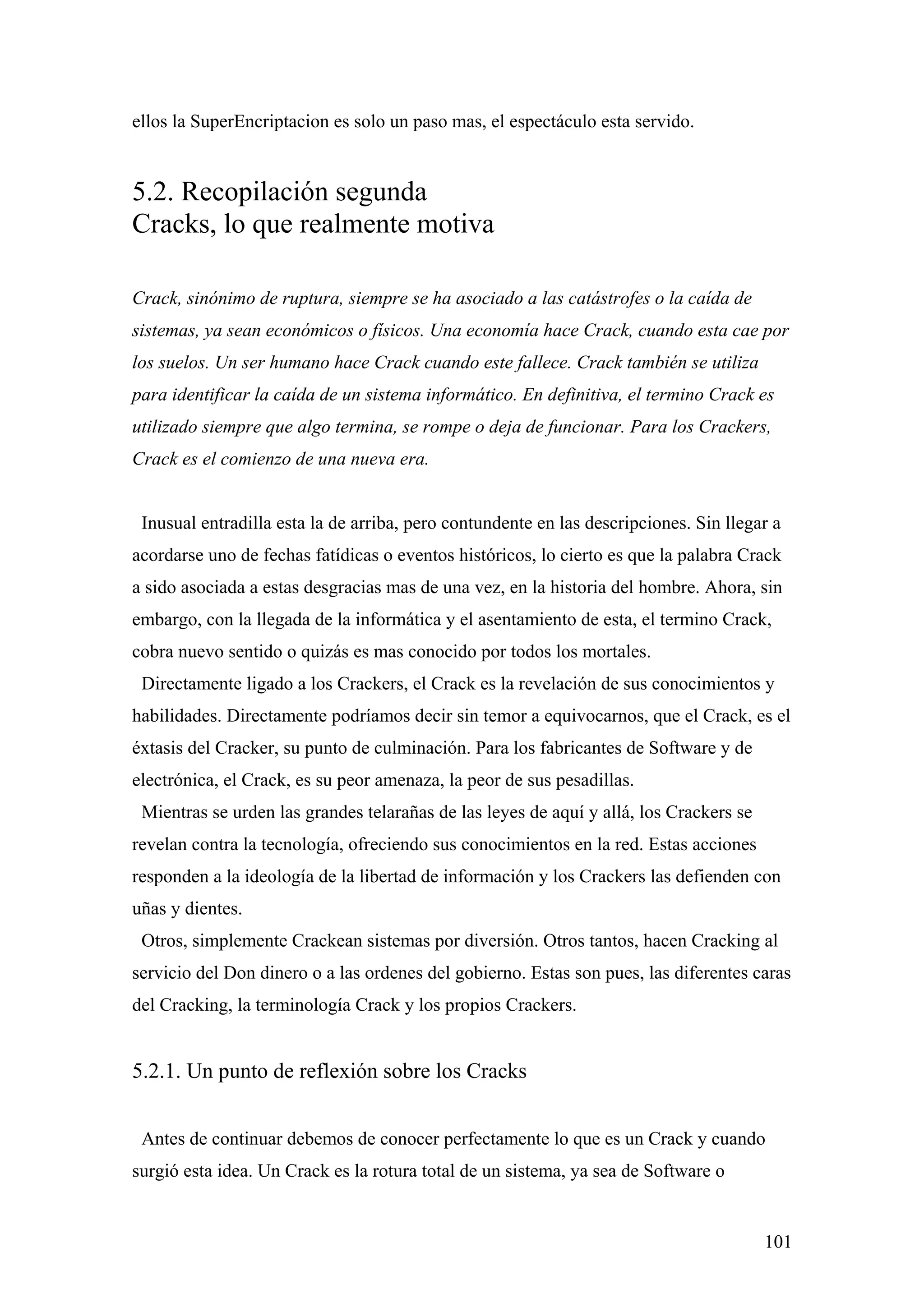 ellos la SuperEncriptacion es solo un paso mas, el espectáculo esta servido.


5.2. Recopilación segunda
Cracks, lo que realmente motiva

Crack, sinónimo de ruptura, siempre se ha asociado a las catástrofes o la caída de
sistemas, ya sean económicos o físicos. Una economía hace Crack, cuando esta cae por
los suelos. Un ser humano hace Crack cuando este fallece. Crack también se utiliza
para identificar la caída de un sistema informático. En definitiva, el termino Crack es
utilizado siempre que algo termina, se rompe o deja de funcionar. Para los Crackers,
Crack es el comienzo de una nueva era.


 Inusual entradilla esta la de arriba, pero contundente en las descripciones. Sin llegar a
acordarse uno de fechas fatídicas o eventos históricos, lo cierto es que la palabra Crack
a sido asociada a estas desgracias mas de una vez, en la historia del hombre. Ahora, sin
embargo, con la llegada de la informática y el asentamiento de esta, el termino Crack,
cobra nuevo sentido o quizás es mas conocido por todos los mortales.
 Directamente ligado a los Crackers, el Crack es la revelación de sus conocimientos y
habilidades. Directamente podríamos decir sin temor a equivocarnos, que el Crack, es el
éxtasis del Cracker, su punto de culminación. Para los fabricantes de Software y de
electrónica, el Crack, es su peor amenaza, la peor de sus pesadillas.
 Mientras se urden las grandes telarañas de las leyes de aquí y allá, los Crackers se
revelan contra la tecnología, ofreciendo sus conocimientos en la red. Estas acciones
responden a la ideología de la libertad de información y los Crackers las defienden con
uñas y dientes.
 Otros, simplemente Crackean sistemas por diversión. Otros tantos, hacen Cracking al
servicio del Don dinero o a las ordenes del gobierno. Estas son pues, las diferentes caras
del Cracking, la terminología Crack y los propios Crackers.


5.2.1. Un punto de reflexión sobre los Cracks


 Antes de continuar debemos de conocer perfectamente lo que es un Crack y cuando
surgió esta idea. Un Crack es la rotura total de un sistema, ya sea de Software o


                                                                                        101
 