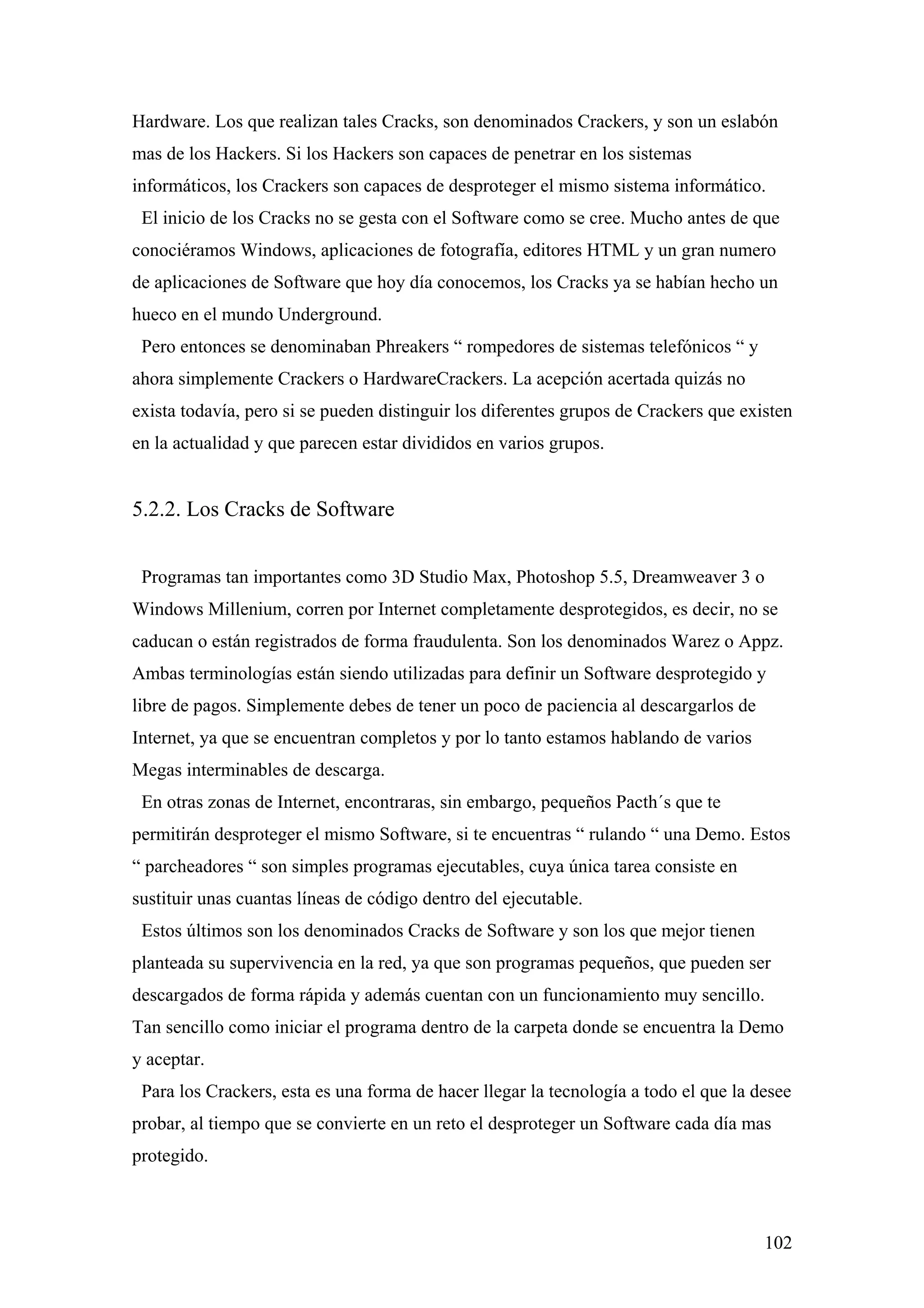Hardware. Los que realizan tales Cracks, son denominados Crackers, y son un eslabón
mas de los Hackers. Si los Hackers son capaces de penetrar en los sistemas
informáticos, los Crackers son capaces de desproteger el mismo sistema informático.
 El inicio de los Cracks no se gesta con el Software como se cree. Mucho antes de que
conociéramos Windows, aplicaciones de fotografía, editores HTML y un gran numero
de aplicaciones de Software que hoy día conocemos, los Cracks ya se habían hecho un
hueco en el mundo Underground.
 Pero entonces se denominaban Phreakers “ rompedores de sistemas telefónicos “ y
ahora simplemente Crackers o HardwareCrackers. La acepción acertada quizás no
exista todavía, pero si se pueden distinguir los diferentes grupos de Crackers que existen
en la actualidad y que parecen estar divididos en varios grupos.


5.2.2. Los Cracks de Software


 Programas tan importantes como 3D Studio Max, Photoshop 5.5, Dreamweaver 3 o
Windows Millenium, corren por Internet completamente desprotegidos, es decir, no se
caducan o están registrados de forma fraudulenta. Son los denominados Warez o Appz.
Ambas terminologías están siendo utilizadas para definir un Software desprotegido y
libre de pagos. Simplemente debes de tener un poco de paciencia al descargarlos de
Internet, ya que se encuentran completos y por lo tanto estamos hablando de varios
Megas interminables de descarga.
 En otras zonas de Internet, encontraras, sin embargo, pequeños Pacth´s que te
permitirán desproteger el mismo Software, si te encuentras “ rulando “ una Demo. Estos
“ parcheadores “ son simples programas ejecutables, cuya única tarea consiste en
sustituir unas cuantas líneas de código dentro del ejecutable.
 Estos últimos son los denominados Cracks de Software y son los que mejor tienen
planteada su supervivencia en la red, ya que son programas pequeños, que pueden ser
descargados de forma rápida y además cuentan con un funcionamiento muy sencillo.
Tan sencillo como iniciar el programa dentro de la carpeta donde se encuentra la Demo
y aceptar.
 Para los Crackers, esta es una forma de hacer llegar la tecnología a todo el que la desee
probar, al tiempo que se convierte en un reto el desproteger un Software cada día mas
protegido.



                                                                                      102
 