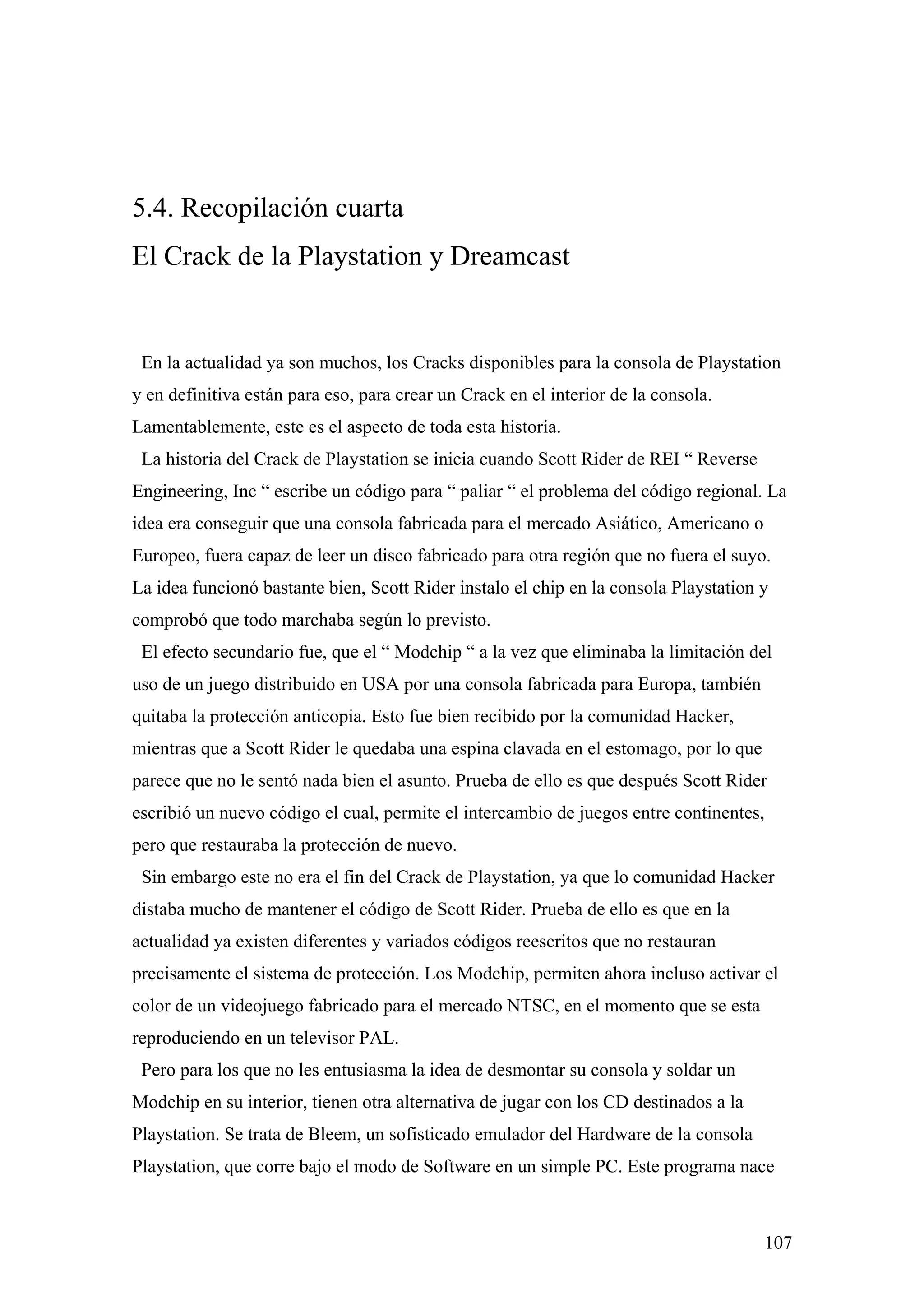 5.4. Recopilación cuarta
El Crack de la Playstation y Dreamcast


 En la actualidad ya son muchos, los Cracks disponibles para la consola de Playstation
y en definitiva están para eso, para crear un Crack en el interior de la consola.
Lamentablemente, este es el aspecto de toda esta historia.
 La historia del Crack de Playstation se inicia cuando Scott Rider de REI “ Reverse
Engineering, Inc “ escribe un código para “ paliar “ el problema del código regional. La
idea era conseguir que una consola fabricada para el mercado Asiático, Americano o
Europeo, fuera capaz de leer un disco fabricado para otra región que no fuera el suyo.
La idea funcionó bastante bien, Scott Rider instalo el chip en la consola Playstation y
comprobó que todo marchaba según lo previsto.
 El efecto secundario fue, que el “ Modchip “ a la vez que eliminaba la limitación del
uso de un juego distribuido en USA por una consola fabricada para Europa, también
quitaba la protección anticopia. Esto fue bien recibido por la comunidad Hacker,
mientras que a Scott Rider le quedaba una espina clavada en el estomago, por lo que
parece que no le sentó nada bien el asunto. Prueba de ello es que después Scott Rider
escribió un nuevo código el cual, permite el intercambio de juegos entre continentes,
pero que restauraba la protección de nuevo.
 Sin embargo este no era el fin del Crack de Playstation, ya que lo comunidad Hacker
distaba mucho de mantener el código de Scott Rider. Prueba de ello es que en la
actualidad ya existen diferentes y variados códigos reescritos que no restauran
precisamente el sistema de protección. Los Modchip, permiten ahora incluso activar el
color de un videojuego fabricado para el mercado NTSC, en el momento que se esta
reproduciendo en un televisor PAL.
 Pero para los que no les entusiasma la idea de desmontar su consola y soldar un
Modchip en su interior, tienen otra alternativa de jugar con los CD destinados a la
Playstation. Se trata de Bleem, un sofisticado emulador del Hardware de la consola
Playstation, que corre bajo el modo de Software en un simple PC. Este programa nace



                                                                                      107
 