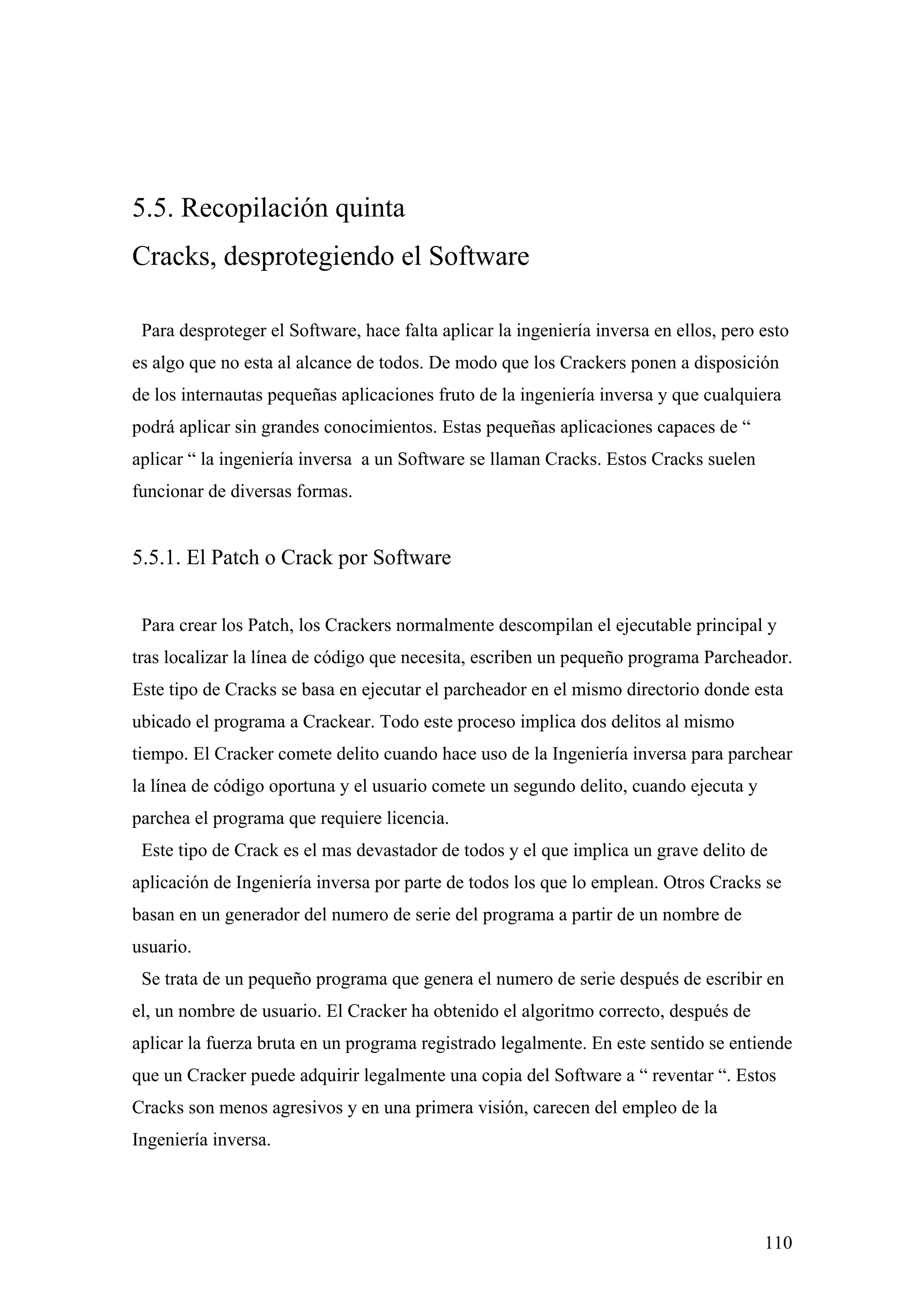 5.5. Recopilación quinta
Cracks, desprotegiendo el Software

 Para desproteger el Software, hace falta aplicar la ingeniería inversa en ellos, pero esto
es algo que no esta al alcance de todos. De modo que los Crackers ponen a disposición
de los internautas pequeñas aplicaciones fruto de la ingeniería inversa y que cualquiera
podrá aplicar sin grandes conocimientos. Estas pequeñas aplicaciones capaces de “
aplicar “ la ingeniería inversa a un Software se llaman Cracks. Estos Cracks suelen
funcionar de diversas formas.


5.5.1. El Patch o Crack por Software


 Para crear los Patch, los Crackers normalmente descompilan el ejecutable principal y
tras localizar la línea de código que necesita, escriben un pequeño programa Parcheador.
Este tipo de Cracks se basa en ejecutar el parcheador en el mismo directorio donde esta
ubicado el programa a Crackear. Todo este proceso implica dos delitos al mismo
tiempo. El Cracker comete delito cuando hace uso de la Ingeniería inversa para parchear
la línea de código oportuna y el usuario comete un segundo delito, cuando ejecuta y
parchea el programa que requiere licencia.
 Este tipo de Crack es el mas devastador de todos y el que implica un grave delito de
aplicación de Ingeniería inversa por parte de todos los que lo emplean. Otros Cracks se
basan en un generador del numero de serie del programa a partir de un nombre de
usuario.
 Se trata de un pequeño programa que genera el numero de serie después de escribir en
el, un nombre de usuario. El Cracker ha obtenido el algoritmo correcto, después de
aplicar la fuerza bruta en un programa registrado legalmente. En este sentido se entiende
que un Cracker puede adquirir legalmente una copia del Software a “ reventar “. Estos
Cracks son menos agresivos y en una primera visión, carecen del empleo de la
Ingeniería inversa.




                                                                                       110
 