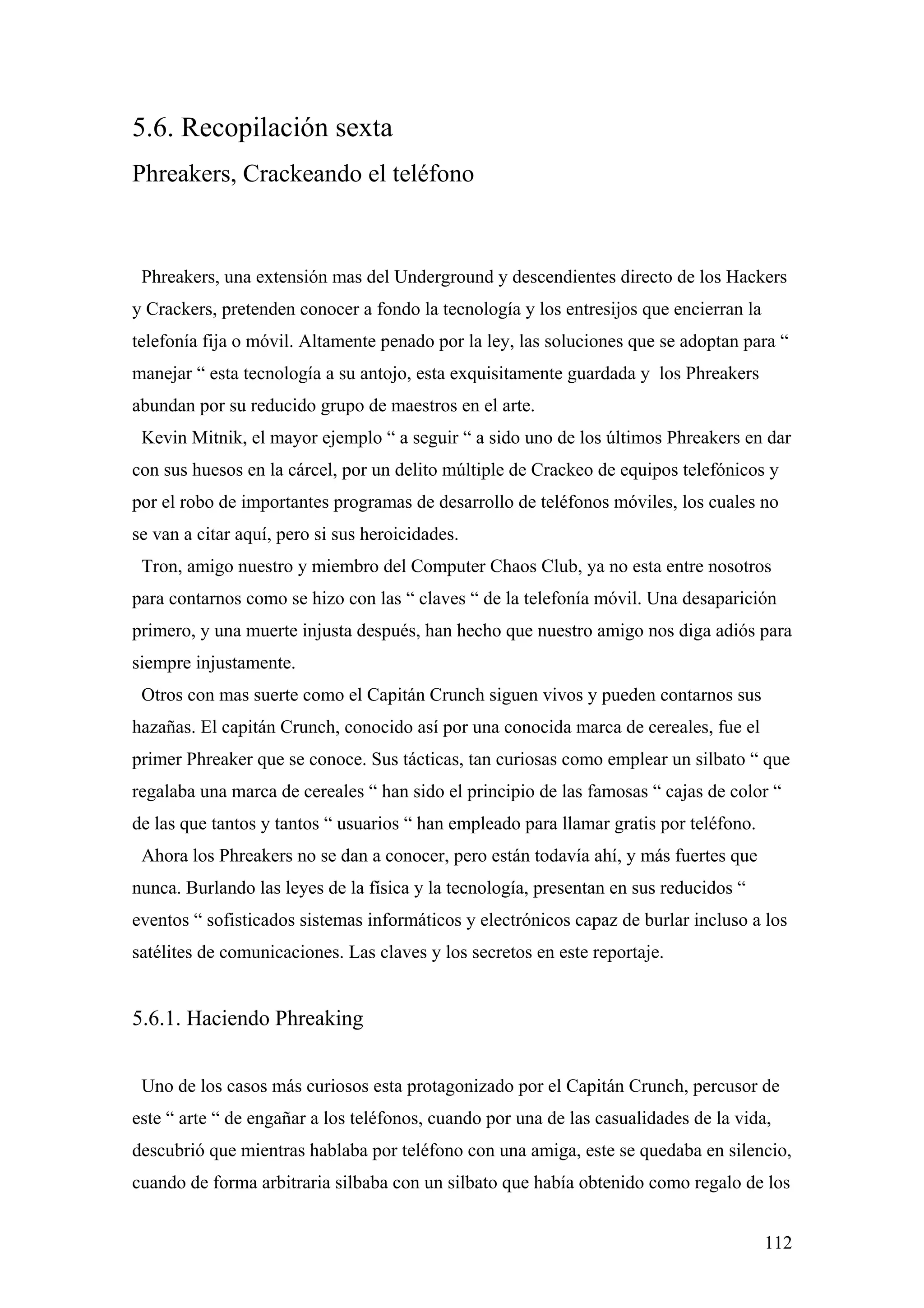 5.6. Recopilación sexta
Phreakers, Crackeando el teléfono



 Phreakers, una extensión mas del Underground y descendientes directo de los Hackers
y Crackers, pretenden conocer a fondo la tecnología y los entresijos que encierran la
telefonía fija o móvil. Altamente penado por la ley, las soluciones que se adoptan para “
manejar “ esta tecnología a su antojo, esta exquisitamente guardada y los Phreakers
abundan por su reducido grupo de maestros en el arte.
 Kevin Mitnik, el mayor ejemplo “ a seguir “ a sido uno de los últimos Phreakers en dar
con sus huesos en la cárcel, por un delito múltiple de Crackeo de equipos telefónicos y
por el robo de importantes programas de desarrollo de teléfonos móviles, los cuales no
se van a citar aquí, pero si sus heroicidades.
 Tron, amigo nuestro y miembro del Computer Chaos Club, ya no esta entre nosotros
para contarnos como se hizo con las “ claves “ de la telefonía móvil. Una desaparición
primero, y una muerte injusta después, han hecho que nuestro amigo nos diga adiós para
siempre injustamente.
 Otros con mas suerte como el Capitán Crunch siguen vivos y pueden contarnos sus
hazañas. El capitán Crunch, conocido así por una conocida marca de cereales, fue el
primer Phreaker que se conoce. Sus tácticas, tan curiosas como emplear un silbato “ que
regalaba una marca de cereales “ han sido el principio de las famosas “ cajas de color “
de las que tantos y tantos “ usuarios “ han empleado para llamar gratis por teléfono.
 Ahora los Phreakers no se dan a conocer, pero están todavía ahí, y más fuertes que
nunca. Burlando las leyes de la física y la tecnología, presentan en sus reducidos “
eventos “ sofisticados sistemas informáticos y electrónicos capaz de burlar incluso a los
satélites de comunicaciones. Las claves y los secretos en este reportaje.


5.6.1. Haciendo Phreaking


 Uno de los casos más curiosos esta protagonizado por el Capitán Crunch, percusor de
este “ arte “ de engañar a los teléfonos, cuando por una de las casualidades de la vida,
descubrió que mientras hablaba por teléfono con una amiga, este se quedaba en silencio,
cuando de forma arbitraria silbaba con un silbato que había obtenido como regalo de los


                                                                                        112
 