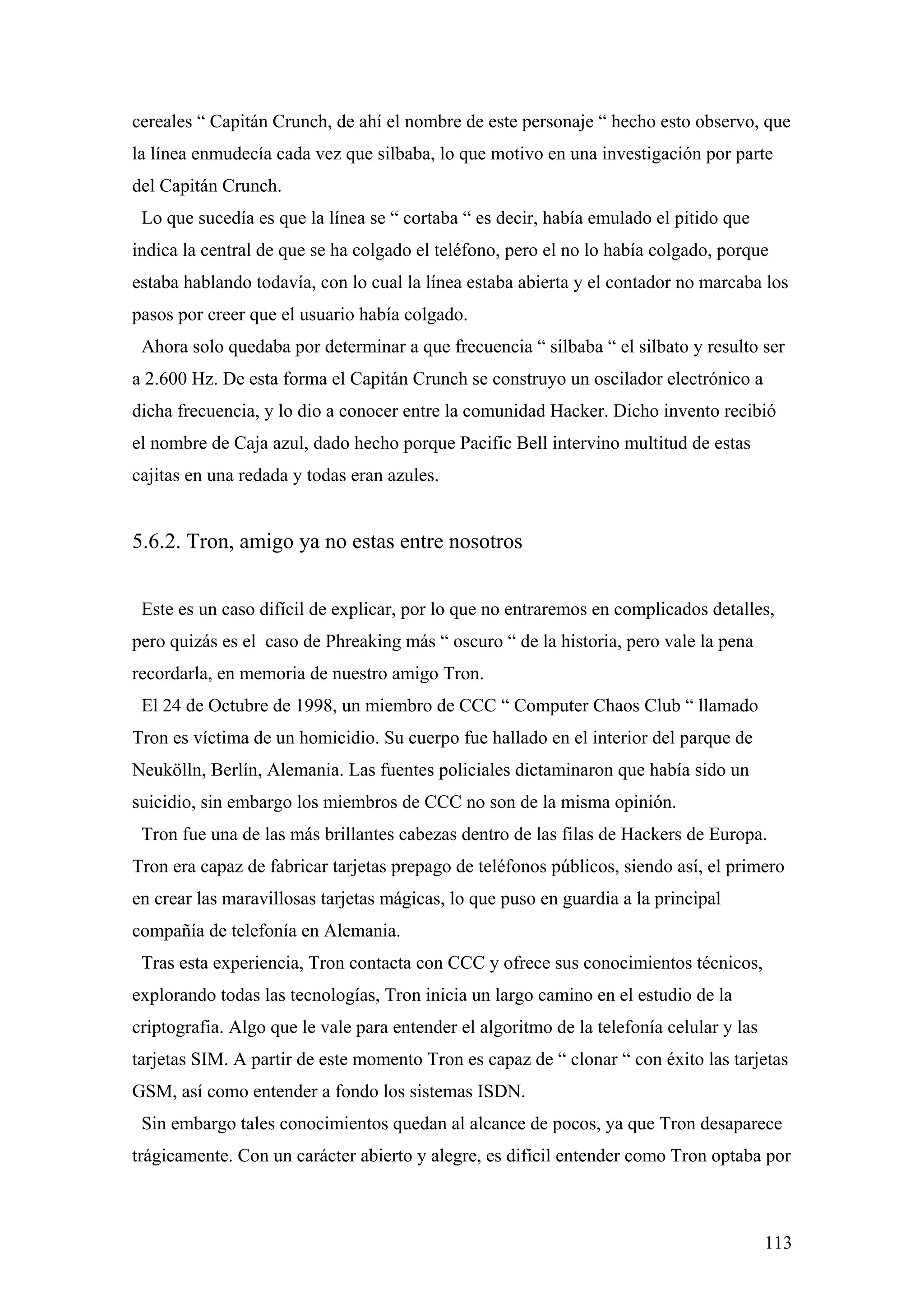 cereales “ Capitán Crunch, de ahí el nombre de este personaje “ hecho esto observo, que
la línea enmudecía cada vez que silbaba, lo que motivo en una investigación por parte
del Capitán Crunch.
 Lo que sucedía es que la línea se “ cortaba “ es decir, había emulado el pitido que
indica la central de que se ha colgado el teléfono, pero el no lo había colgado, porque
estaba hablando todavía, con lo cual la línea estaba abierta y el contador no marcaba los
pasos por creer que el usuario había colgado.
 Ahora solo quedaba por determinar a que frecuencia “ silbaba “ el silbato y resulto ser
a 2.600 Hz. De esta forma el Capitán Crunch se construyo un oscilador electrónico a
dicha frecuencia, y lo dio a conocer entre la comunidad Hacker. Dicho invento recibió
el nombre de Caja azul, dado hecho porque Pacific Bell intervino multitud de estas
cajitas en una redada y todas eran azules.


5.6.2. Tron, amigo ya no estas entre nosotros


 Este es un caso difícil de explicar, por lo que no entraremos en complicados detalles,
pero quizás es el caso de Phreaking más “ oscuro “ de la historia, pero vale la pena
recordarla, en memoria de nuestro amigo Tron.
 El 24 de Octubre de 1998, un miembro de CCC “ Computer Chaos Club “ llamado
Tron es víctima de un homicidio. Su cuerpo fue hallado en el interior del parque de
Neukölln, Berlín, Alemania. Las fuentes policiales dictaminaron que había sido un
suicidio, sin embargo los miembros de CCC no son de la misma opinión.
 Tron fue una de las más brillantes cabezas dentro de las filas de Hackers de Europa.
Tron era capaz de fabricar tarjetas prepago de teléfonos públicos, siendo así, el primero
en crear las maravillosas tarjetas mágicas, lo que puso en guardia a la principal
compañía de telefonía en Alemania.
 Tras esta experiencia, Tron contacta con CCC y ofrece sus conocimientos técnicos,
explorando todas las tecnologías, Tron inicia un largo camino en el estudio de la
criptografia. Algo que le vale para entender el algoritmo de la telefonía celular y las
tarjetas SIM. A partir de este momento Tron es capaz de “ clonar “ con éxito las tarjetas
GSM, así como entender a fondo los sistemas ISDN.
 Sin embargo tales conocimientos quedan al alcance de pocos, ya que Tron desaparece
trágicamente. Con un carácter abierto y alegre, es difícil entender como Tron optaba por



                                                                                          113
 