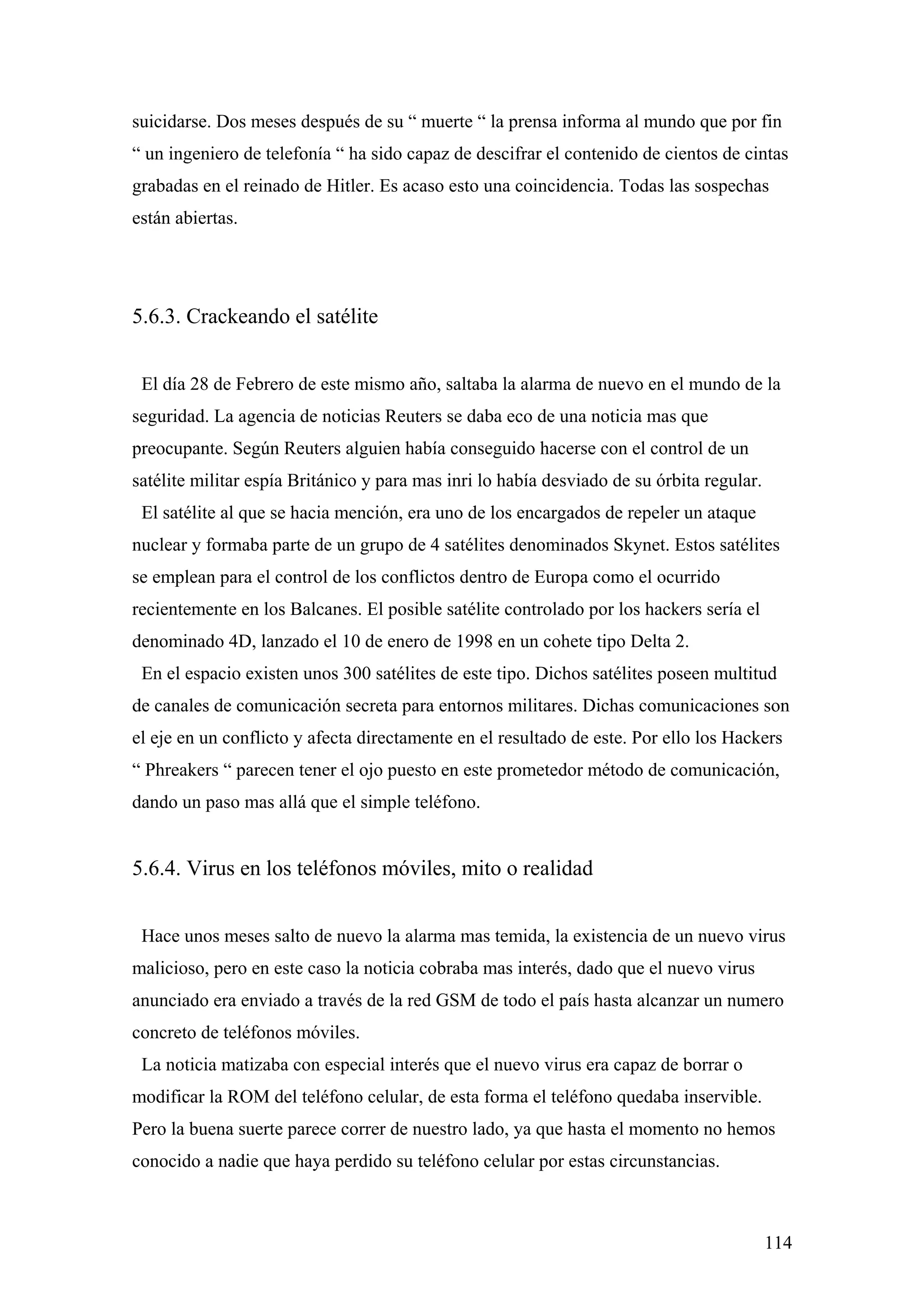 suicidarse. Dos meses después de su “ muerte “ la prensa informa al mundo que por fin
“ un ingeniero de telefonía “ ha sido capaz de descifrar el contenido de cientos de cintas
grabadas en el reinado de Hitler. Es acaso esto una coincidencia. Todas las sospechas
están abiertas.




5.6.3. Crackeando el satélite


 El día 28 de Febrero de este mismo año, saltaba la alarma de nuevo en el mundo de la
seguridad. La agencia de noticias Reuters se daba eco de una noticia mas que
preocupante. Según Reuters alguien había conseguido hacerse con el control de un
satélite militar espía Británico y para mas inri lo había desviado de su órbita regular.
 El satélite al que se hacia mención, era uno de los encargados de repeler un ataque
nuclear y formaba parte de un grupo de 4 satélites denominados Skynet. Estos satélites
se emplean para el control de los conflictos dentro de Europa como el ocurrido
recientemente en los Balcanes. El posible satélite controlado por los hackers sería el
denominado 4D, lanzado el 10 de enero de 1998 en un cohete tipo Delta 2.
 En el espacio existen unos 300 satélites de este tipo. Dichos satélites poseen multitud
de canales de comunicación secreta para entornos militares. Dichas comunicaciones son
el eje en un conflicto y afecta directamente en el resultado de este. Por ello los Hackers
“ Phreakers “ parecen tener el ojo puesto en este prometedor método de comunicación,
dando un paso mas allá que el simple teléfono.


5.6.4. Virus en los teléfonos móviles, mito o realidad


 Hace unos meses salto de nuevo la alarma mas temida, la existencia de un nuevo virus
malicioso, pero en este caso la noticia cobraba mas interés, dado que el nuevo virus
anunciado era enviado a través de la red GSM de todo el país hasta alcanzar un numero
concreto de teléfonos móviles.
 La noticia matizaba con especial interés que el nuevo virus era capaz de borrar o
modificar la ROM del teléfono celular, de esta forma el teléfono quedaba inservible.
Pero la buena suerte parece correr de nuestro lado, ya que hasta el momento no hemos
conocido a nadie que haya perdido su teléfono celular por estas circunstancias.



                                                                                           114
 