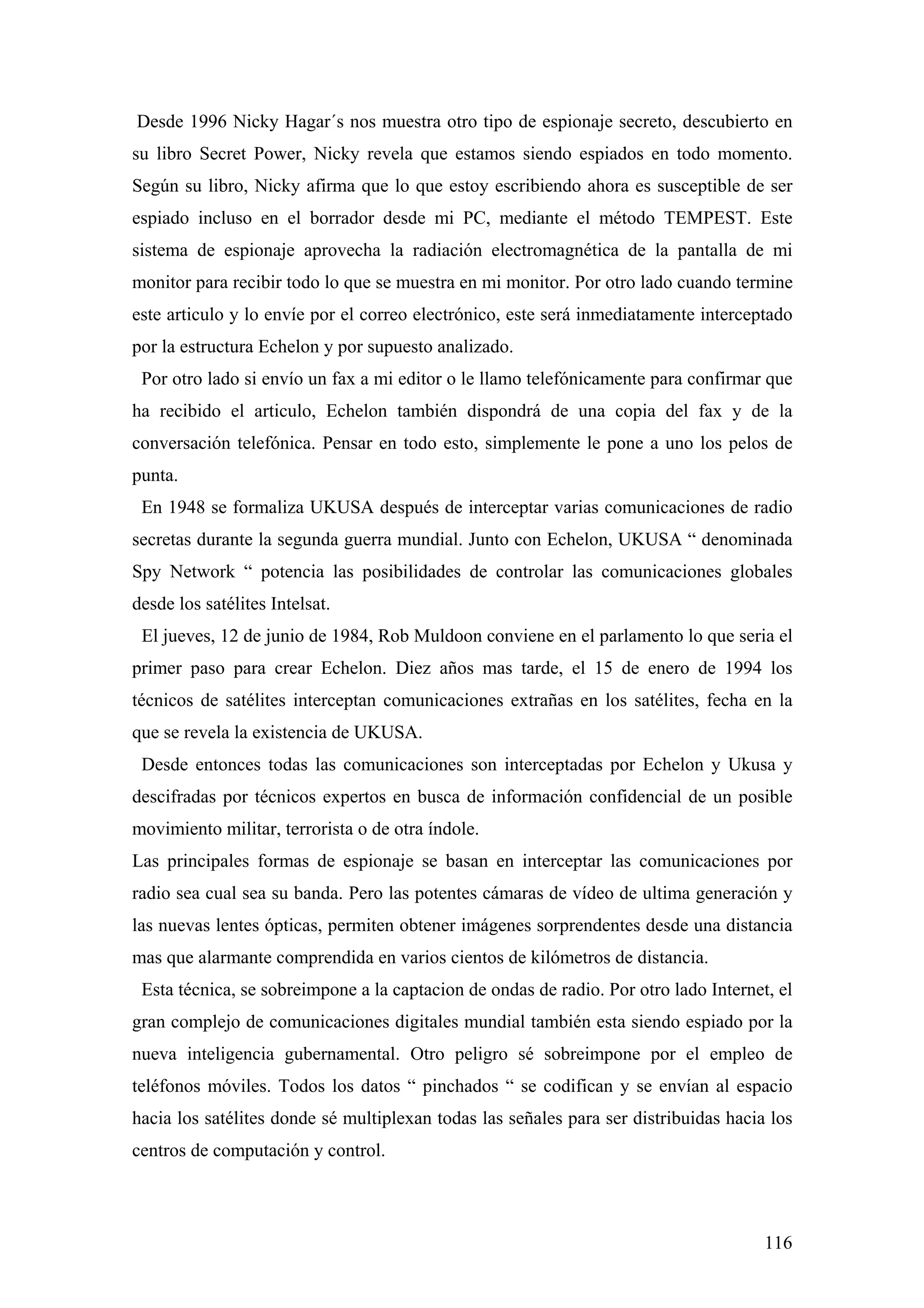 Desde 1996 Nicky Hagar´s nos muestra otro tipo de espionaje secreto, descubierto en
su libro Secret Power, Nicky revela que estamos siendo espiados en todo momento.
Según su libro, Nicky afirma que lo que estoy escribiendo ahora es susceptible de ser
espiado incluso en el borrador desde mi PC, mediante el método TEMPEST. Este
sistema de espionaje aprovecha la radiación electromagnética de la pantalla de mi
monitor para recibir todo lo que se muestra en mi monitor. Por otro lado cuando termine
este articulo y lo envíe por el correo electrónico, este será inmediatamente interceptado
por la estructura Echelon y por supuesto analizado.
 Por otro lado si envío un fax a mi editor o le llamo telefónicamente para confirmar que
ha recibido el articulo, Echelon también dispondrá de una copia del fax y de la
conversación telefónica. Pensar en todo esto, simplemente le pone a uno los pelos de
punta.
 En 1948 se formaliza UKUSA después de interceptar varias comunicaciones de radio
secretas durante la segunda guerra mundial. Junto con Echelon, UKUSA “ denominada
Spy Network “ potencia las posibilidades de controlar las comunicaciones globales
desde los satélites Intelsat.
 El jueves, 12 de junio de 1984, Rob Muldoon conviene en el parlamento lo que seria el
primer paso para crear Echelon. Diez años mas tarde, el 15 de enero de 1994 los
técnicos de satélites interceptan comunicaciones extrañas en los satélites, fecha en la
que se revela la existencia de UKUSA.
 Desde entonces todas las comunicaciones son interceptadas por Echelon y Ukusa y
descifradas por técnicos expertos en busca de información confidencial de un posible
movimiento militar, terrorista o de otra índole.
Las principales formas de espionaje se basan en interceptar las comunicaciones por
radio sea cual sea su banda. Pero las potentes cámaras de vídeo de ultima generación y
las nuevas lentes ópticas, permiten obtener imágenes sorprendentes desde una distancia
mas que alarmante comprendida en varios cientos de kilómetros de distancia.
 Esta técnica, se sobreimpone a la captacion de ondas de radio. Por otro lado Internet, el
gran complejo de comunicaciones digitales mundial también esta siendo espiado por la
nueva inteligencia gubernamental. Otro peligro sé sobreimpone por el empleo de
teléfonos móviles. Todos los datos “ pinchados “ se codifican y se envían al espacio
hacia los satélites donde sé multiplexan todas las señales para ser distribuidas hacia los
centros de computación y control.



                                                                                      116
 