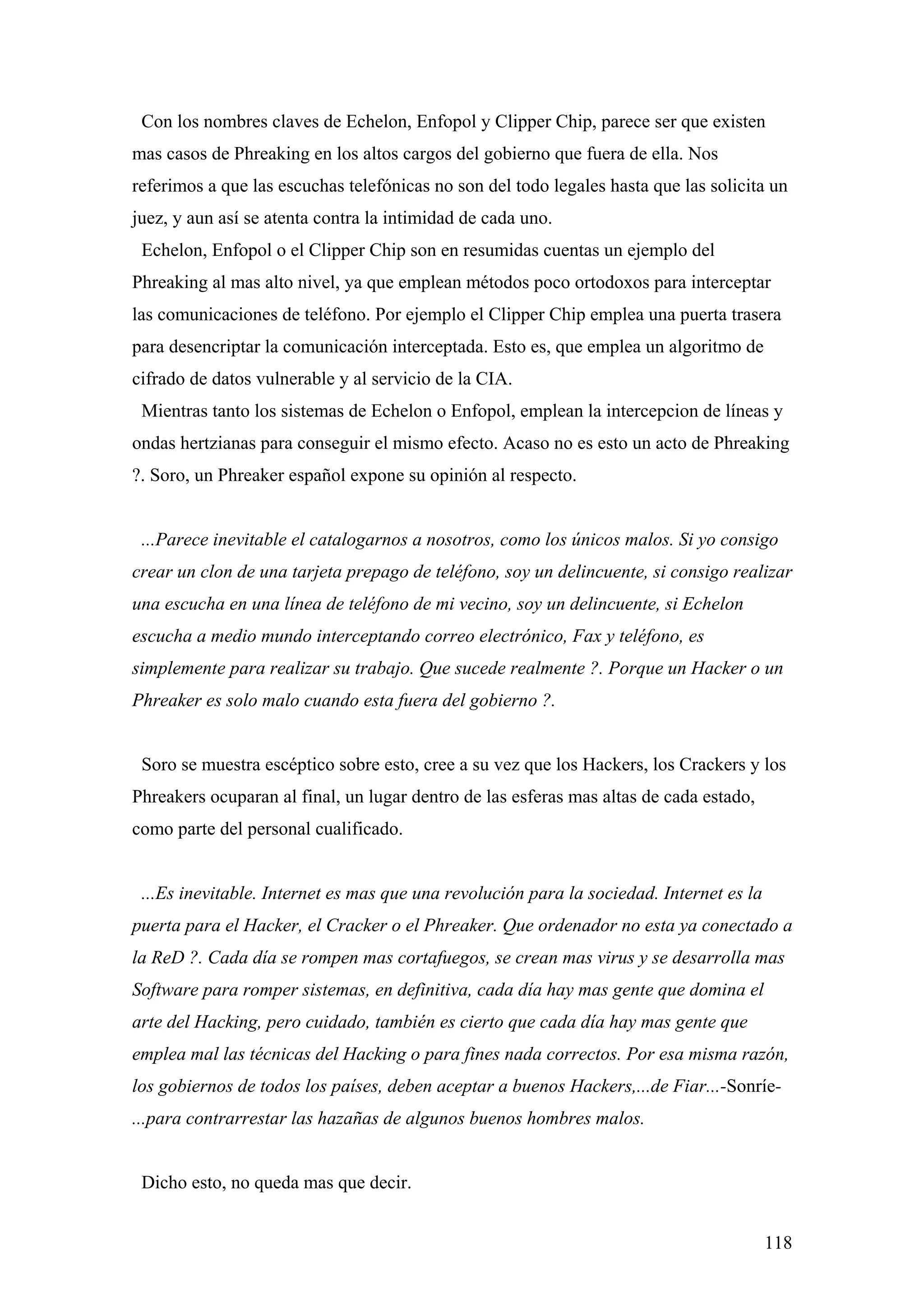 Con los nombres claves de Echelon, Enfopol y Clipper Chip, parece ser que existen
mas casos de Phreaking en los altos cargos del gobierno que fuera de ella. Nos
referimos a que las escuchas telefónicas no son del todo legales hasta que las solicita un
juez, y aun así se atenta contra la intimidad de cada uno.
 Echelon, Enfopol o el Clipper Chip son en resumidas cuentas un ejemplo del
Phreaking al mas alto nivel, ya que emplean métodos poco ortodoxos para interceptar
las comunicaciones de teléfono. Por ejemplo el Clipper Chip emplea una puerta trasera
para desencriptar la comunicación interceptada. Esto es, que emplea un algoritmo de
cifrado de datos vulnerable y al servicio de la CIA.
 Mientras tanto los sistemas de Echelon o Enfopol, emplean la intercepcion de líneas y
ondas hertzianas para conseguir el mismo efecto. Acaso no es esto un acto de Phreaking
?. Soro, un Phreaker español expone su opinión al respecto.


 ...Parece inevitable el catalogarnos a nosotros, como los únicos malos. Si yo consigo
crear un clon de una tarjeta prepago de teléfono, soy un delincuente, si consigo realizar
una escucha en una línea de teléfono de mi vecino, soy un delincuente, si Echelon
escucha a medio mundo interceptando correo electrónico, Fax y teléfono, es
simplemente para realizar su trabajo. Que sucede realmente ?. Porque un Hacker o un
Phreaker es solo malo cuando esta fuera del gobierno ?.


 Soro se muestra escéptico sobre esto, cree a su vez que los Hackers, los Crackers y los
Phreakers ocuparan al final, un lugar dentro de las esferas mas altas de cada estado,
como parte del personal cualificado.


 ...Es inevitable. Internet es mas que una revolución para la sociedad. Internet es la
puerta para el Hacker, el Cracker o el Phreaker. Que ordenador no esta ya conectado a
la ReD ?. Cada día se rompen mas cortafuegos, se crean mas virus y se desarrolla mas
Software para romper sistemas, en definitiva, cada día hay mas gente que domina el
arte del Hacking, pero cuidado, también es cierto que cada día hay mas gente que
emplea mal las técnicas del Hacking o para fines nada correctos. Por esa misma razón,
los gobiernos de todos los países, deben aceptar a buenos Hackers,...de Fiar...-Sonríe-
...para contrarrestar las hazañas de algunos buenos hombres malos.


 Dicho esto, no queda mas que decir.


                                                                                         118
 