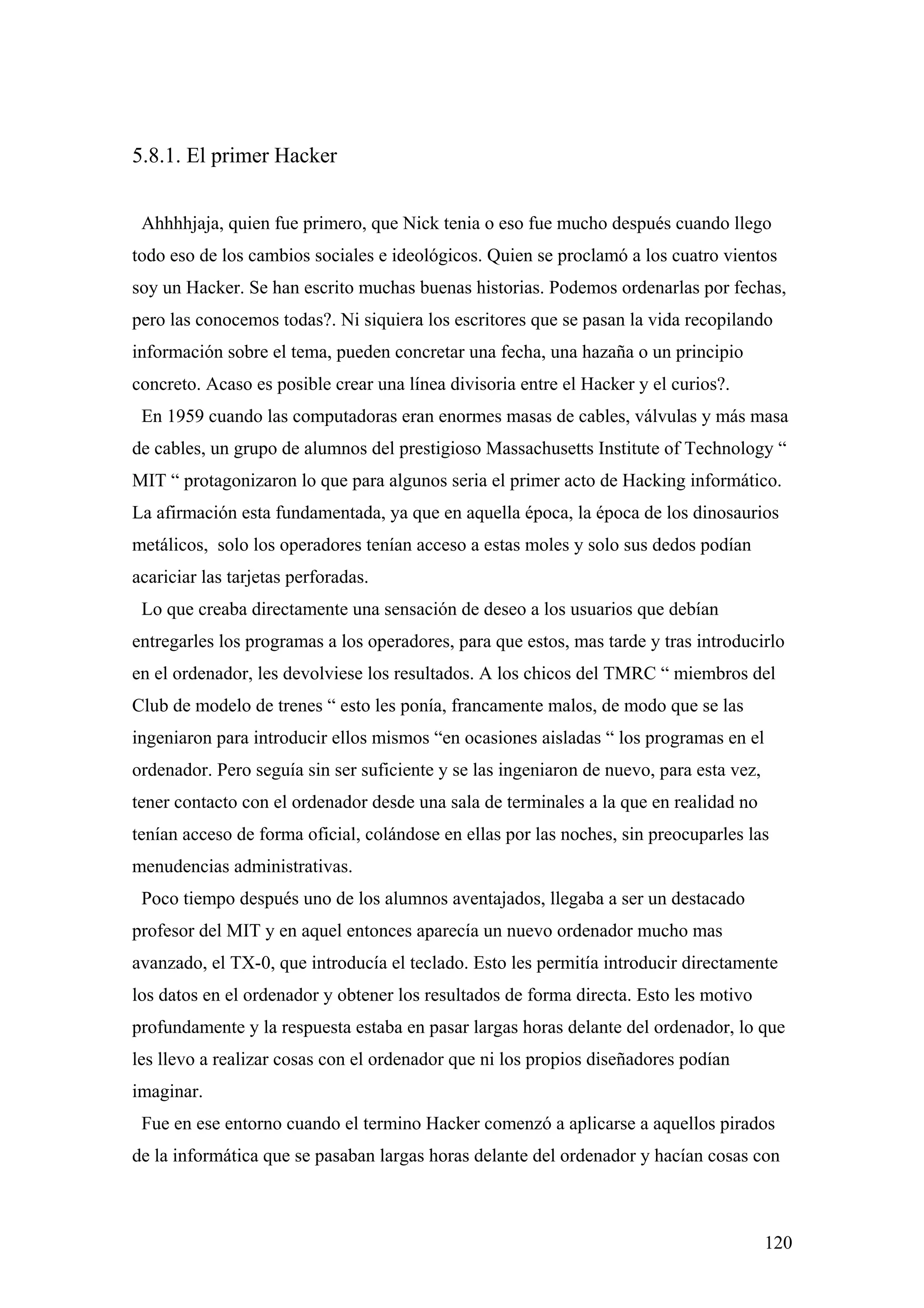 5.8.1. El primer Hacker


 Ahhhhjaja, quien fue primero, que Nick tenia o eso fue mucho después cuando llego
todo eso de los cambios sociales e ideológicos. Quien se proclamó a los cuatro vientos
soy un Hacker. Se han escrito muchas buenas historias. Podemos ordenarlas por fechas,
pero las conocemos todas?. Ni siquiera los escritores que se pasan la vida recopilando
información sobre el tema, pueden concretar una fecha, una hazaña o un principio
concreto. Acaso es posible crear una línea divisoria entre el Hacker y el curios?.
 En 1959 cuando las computadoras eran enormes masas de cables, válvulas y más masa
de cables, un grupo de alumnos del prestigioso Massachusetts Institute of Technology “
MIT “ protagonizaron lo que para algunos seria el primer acto de Hacking informático.
La afirmación esta fundamentada, ya que en aquella época, la época de los dinosaurios
metálicos, solo los operadores tenían acceso a estas moles y solo sus dedos podían
acariciar las tarjetas perforadas.
 Lo que creaba directamente una sensación de deseo a los usuarios que debían
entregarles los programas a los operadores, para que estos, mas tarde y tras introducirlo
en el ordenador, les devolviese los resultados. A los chicos del TMRC “ miembros del
Club de modelo de trenes “ esto les ponía, francamente malos, de modo que se las
ingeniaron para introducir ellos mismos “en ocasiones aisladas “ los programas en el
ordenador. Pero seguía sin ser suficiente y se las ingeniaron de nuevo, para esta vez,
tener contacto con el ordenador desde una sala de terminales a la que en realidad no
tenían acceso de forma oficial, colándose en ellas por las noches, sin preocuparles las
menudencias administrativas.
 Poco tiempo después uno de los alumnos aventajados, llegaba a ser un destacado
profesor del MIT y en aquel entonces aparecía un nuevo ordenador mucho mas
avanzado, el TX-0, que introducía el teclado. Esto les permitía introducir directamente
los datos en el ordenador y obtener los resultados de forma directa. Esto les motivo
profundamente y la respuesta estaba en pasar largas horas delante del ordenador, lo que
les llevo a realizar cosas con el ordenador que ni los propios diseñadores podían
imaginar.
 Fue en ese entorno cuando el termino Hacker comenzó a aplicarse a aquellos pirados
de la informática que se pasaban largas horas delante del ordenador y hacían cosas con



                                                                                         120
 