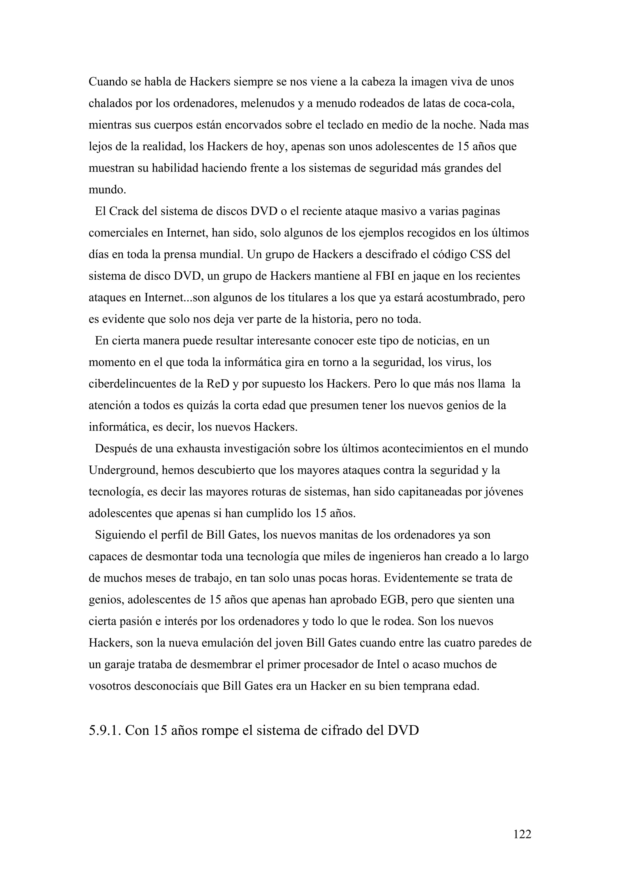 Cuando se habla de Hackers siempre se nos viene a la cabeza la imagen viva de unos
chalados por los ordenadores, melenudos y a menudo rodeados de latas de coca-cola,
mientras sus cuerpos están encorvados sobre el teclado en medio de la noche. Nada mas
lejos de la realidad, los Hackers de hoy, apenas son unos adolescentes de 15 años que
muestran su habilidad haciendo frente a los sistemas de seguridad más grandes del
mundo.
 El Crack del sistema de discos DVD o el reciente ataque masivo a varias paginas
comerciales en Internet, han sido, solo algunos de los ejemplos recogidos en los últimos
días en toda la prensa mundial. Un grupo de Hackers a descifrado el código CSS del
sistema de disco DVD, un grupo de Hackers mantiene al FBI en jaque en los recientes
ataques en Internet...son algunos de los titulares a los que ya estará acostumbrado, pero
es evidente que solo nos deja ver parte de la historia, pero no toda.
 En cierta manera puede resultar interesante conocer este tipo de noticias, en un
momento en el que toda la informática gira en torno a la seguridad, los virus, los
ciberdelincuentes de la ReD y por supuesto los Hackers. Pero lo que más nos llama la
atención a todos es quizás la corta edad que presumen tener los nuevos genios de la
informática, es decir, los nuevos Hackers.
 Después de una exhausta investigación sobre los últimos acontecimientos en el mundo
Underground, hemos descubierto que los mayores ataques contra la seguridad y la
tecnología, es decir las mayores roturas de sistemas, han sido capitaneadas por jóvenes
adolescentes que apenas si han cumplido los 15 años.
 Siguiendo el perfil de Bill Gates, los nuevos manitas de los ordenadores ya son
capaces de desmontar toda una tecnología que miles de ingenieros han creado a lo largo
de muchos meses de trabajo, en tan solo unas pocas horas. Evidentemente se trata de
genios, adolescentes de 15 años que apenas han aprobado EGB, pero que sienten una
cierta pasión e interés por los ordenadores y todo lo que le rodea. Son los nuevos
Hackers, son la nueva emulación del joven Bill Gates cuando entre las cuatro paredes de
un garaje trataba de desmembrar el primer procesador de Intel o acaso muchos de
vosotros desconocíais que Bill Gates era un Hacker en su bien temprana edad.


5.9.1. Con 15 años rompe el sistema de cifrado del DVD




                                                                                      122
 