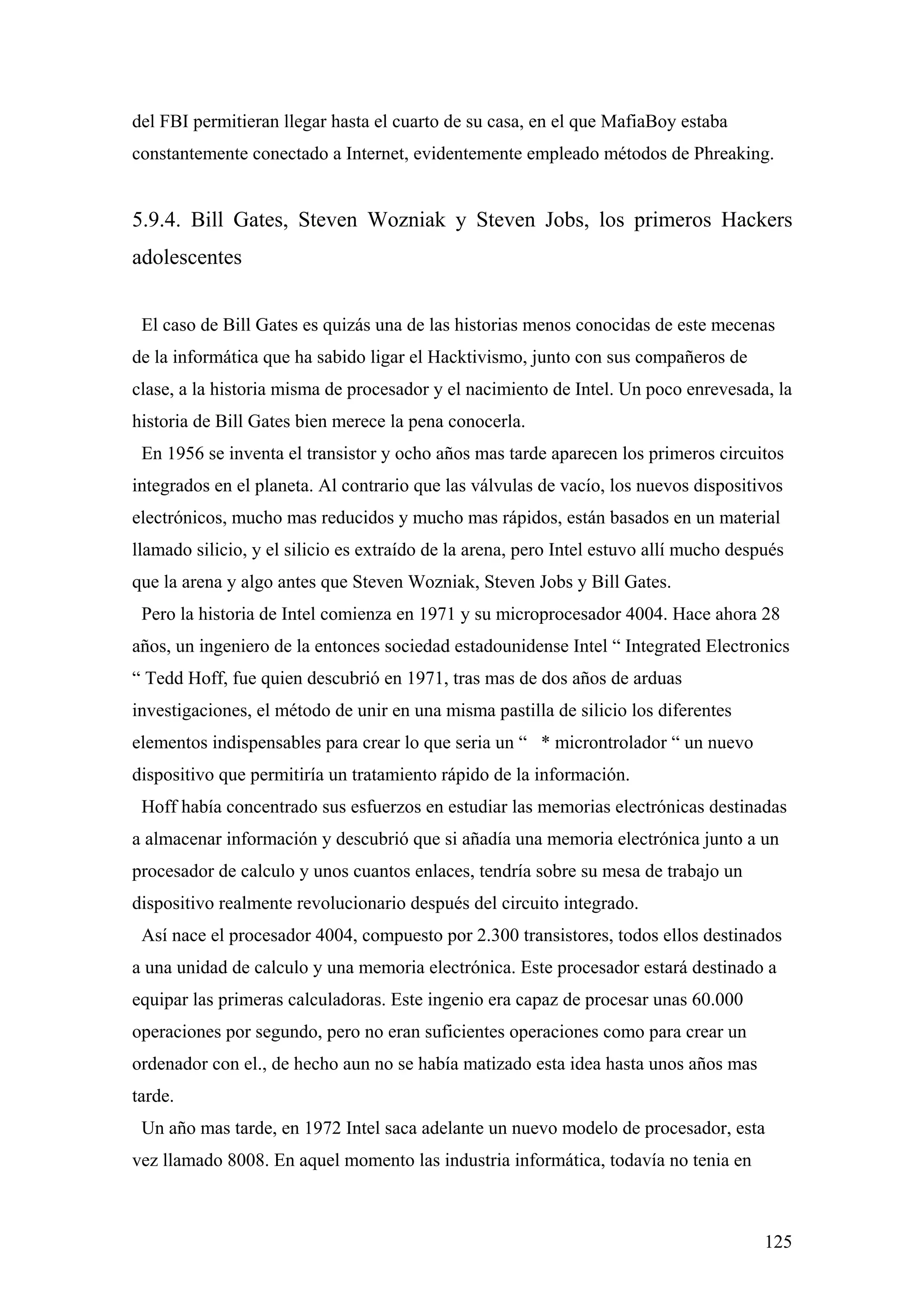 del FBI permitieran llegar hasta el cuarto de su casa, en el que MafiaBoy estaba
constantemente conectado a Internet, evidentemente empleado métodos de Phreaking.


5.9.4. Bill Gates, Steven Wozniak y Steven Jobs, los primeros Hackers
adolescentes


 El caso de Bill Gates es quizás una de las historias menos conocidas de este mecenas
de la informática que ha sabido ligar el Hacktivismo, junto con sus compañeros de
clase, a la historia misma de procesador y el nacimiento de Intel. Un poco enrevesada, la
historia de Bill Gates bien merece la pena conocerla.
 En 1956 se inventa el transistor y ocho años mas tarde aparecen los primeros circuitos
integrados en el planeta. Al contrario que las válvulas de vacío, los nuevos dispositivos
electrónicos, mucho mas reducidos y mucho mas rápidos, están basados en un material
llamado silicio, y el silicio es extraído de la arena, pero Intel estuvo allí mucho después
que la arena y algo antes que Steven Wozniak, Steven Jobs y Bill Gates.
 Pero la historia de Intel comienza en 1971 y su microprocesador 4004. Hace ahora 28
años, un ingeniero de la entonces sociedad estadounidense Intel “ Integrated Electronics
“ Tedd Hoff, fue quien descubrió en 1971, tras mas de dos años de arduas
investigaciones, el método de unir en una misma pastilla de silicio los diferentes
elementos indispensables para crear lo que seria un “ * microntrolador “ un nuevo
dispositivo que permitiría un tratamiento rápido de la información.
 Hoff había concentrado sus esfuerzos en estudiar las memorias electrónicas destinadas
a almacenar información y descubrió que si añadía una memoria electrónica junto a un
procesador de calculo y unos cuantos enlaces, tendría sobre su mesa de trabajo un
dispositivo realmente revolucionario después del circuito integrado.
 Así nace el procesador 4004, compuesto por 2.300 transistores, todos ellos destinados
a una unidad de calculo y una memoria electrónica. Este procesador estará destinado a
equipar las primeras calculadoras. Este ingenio era capaz de procesar unas 60.000
operaciones por segundo, pero no eran suficientes operaciones como para crear un
ordenador con el., de hecho aun no se había matizado esta idea hasta unos años mas
tarde.
 Un año mas tarde, en 1972 Intel saca adelante un nuevo modelo de procesador, esta
vez llamado 8008. En aquel momento las industria informática, todavía no tenia en



                                                                                        125
 