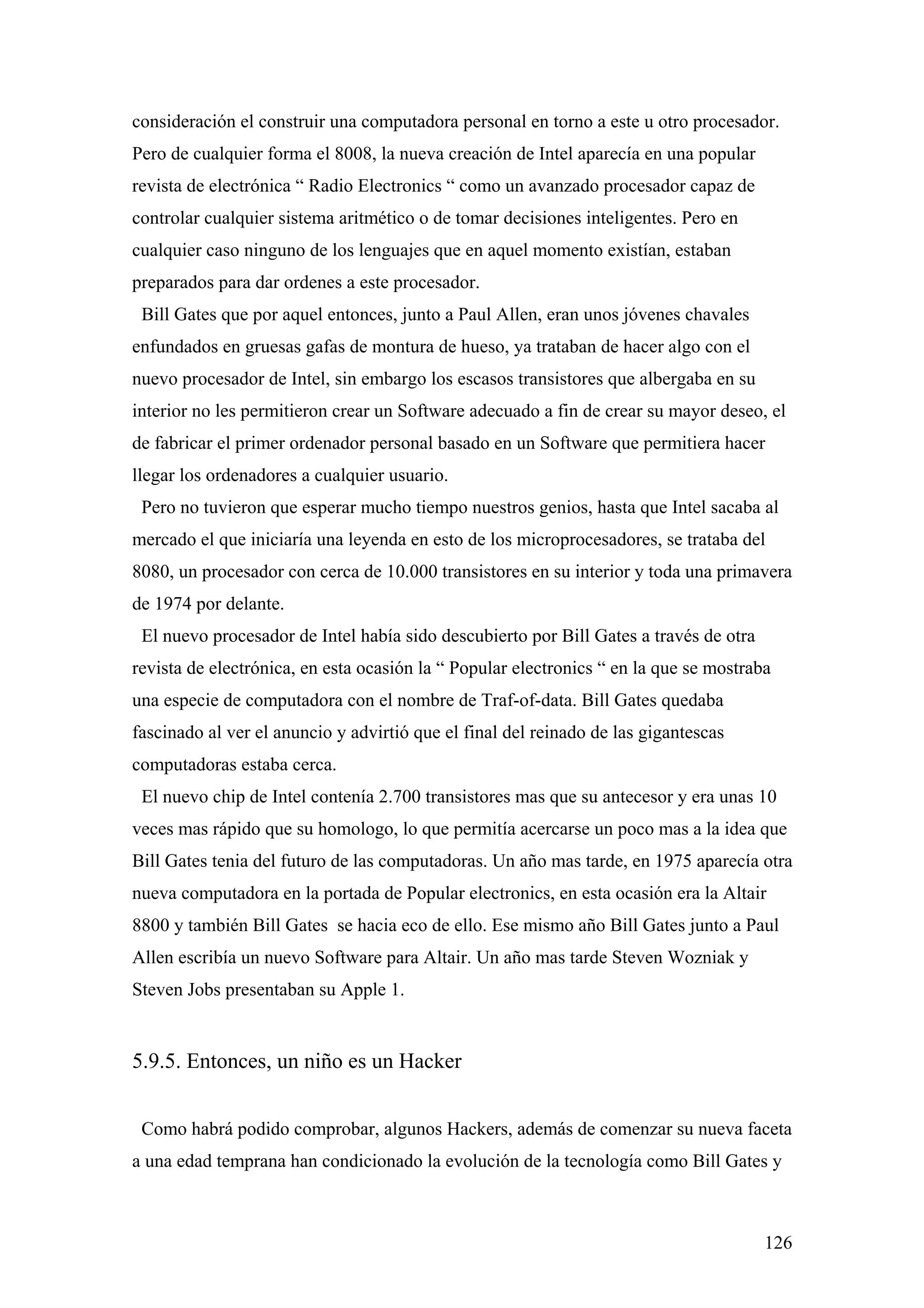 consideración el construir una computadora personal en torno a este u otro procesador.
Pero de cualquier forma el 8008, la nueva creación de Intel aparecía en una popular
revista de electrónica “ Radio Electronics “ como un avanzado procesador capaz de
controlar cualquier sistema aritmético o de tomar decisiones inteligentes. Pero en
cualquier caso ninguno de los lenguajes que en aquel momento existían, estaban
preparados para dar ordenes a este procesador.
 Bill Gates que por aquel entonces, junto a Paul Allen, eran unos jóvenes chavales
enfundados en gruesas gafas de montura de hueso, ya trataban de hacer algo con el
nuevo procesador de Intel, sin embargo los escasos transistores que albergaba en su
interior no les permitieron crear un Software adecuado a fin de crear su mayor deseo, el
de fabricar el primer ordenador personal basado en un Software que permitiera hacer
llegar los ordenadores a cualquier usuario.
 Pero no tuvieron que esperar mucho tiempo nuestros genios, hasta que Intel sacaba al
mercado el que iniciaría una leyenda en esto de los microprocesadores, se trataba del
8080, un procesador con cerca de 10.000 transistores en su interior y toda una primavera
de 1974 por delante.
 El nuevo procesador de Intel había sido descubierto por Bill Gates a través de otra
revista de electrónica, en esta ocasión la “ Popular electronics “ en la que se mostraba
una especie de computadora con el nombre de Traf-of-data. Bill Gates quedaba
fascinado al ver el anuncio y advirtió que el final del reinado de las gigantescas
computadoras estaba cerca.
 El nuevo chip de Intel contenía 2.700 transistores mas que su antecesor y era unas 10
veces mas rápido que su homologo, lo que permitía acercarse un poco mas a la idea que
Bill Gates tenia del futuro de las computadoras. Un año mas tarde, en 1975 aparecía otra
nueva computadora en la portada de Popular electronics, en esta ocasión era la Altair
8800 y también Bill Gates se hacia eco de ello. Ese mismo año Bill Gates junto a Paul
Allen escribía un nuevo Software para Altair. Un año mas tarde Steven Wozniak y
Steven Jobs presentaban su Apple 1.


5.9.5. Entonces, un niño es un Hacker


 Como habrá podido comprobar, algunos Hackers, además de comenzar su nueva faceta
a una edad temprana han condicionado la evolución de la tecnología como Bill Gates y



                                                                                       126
 