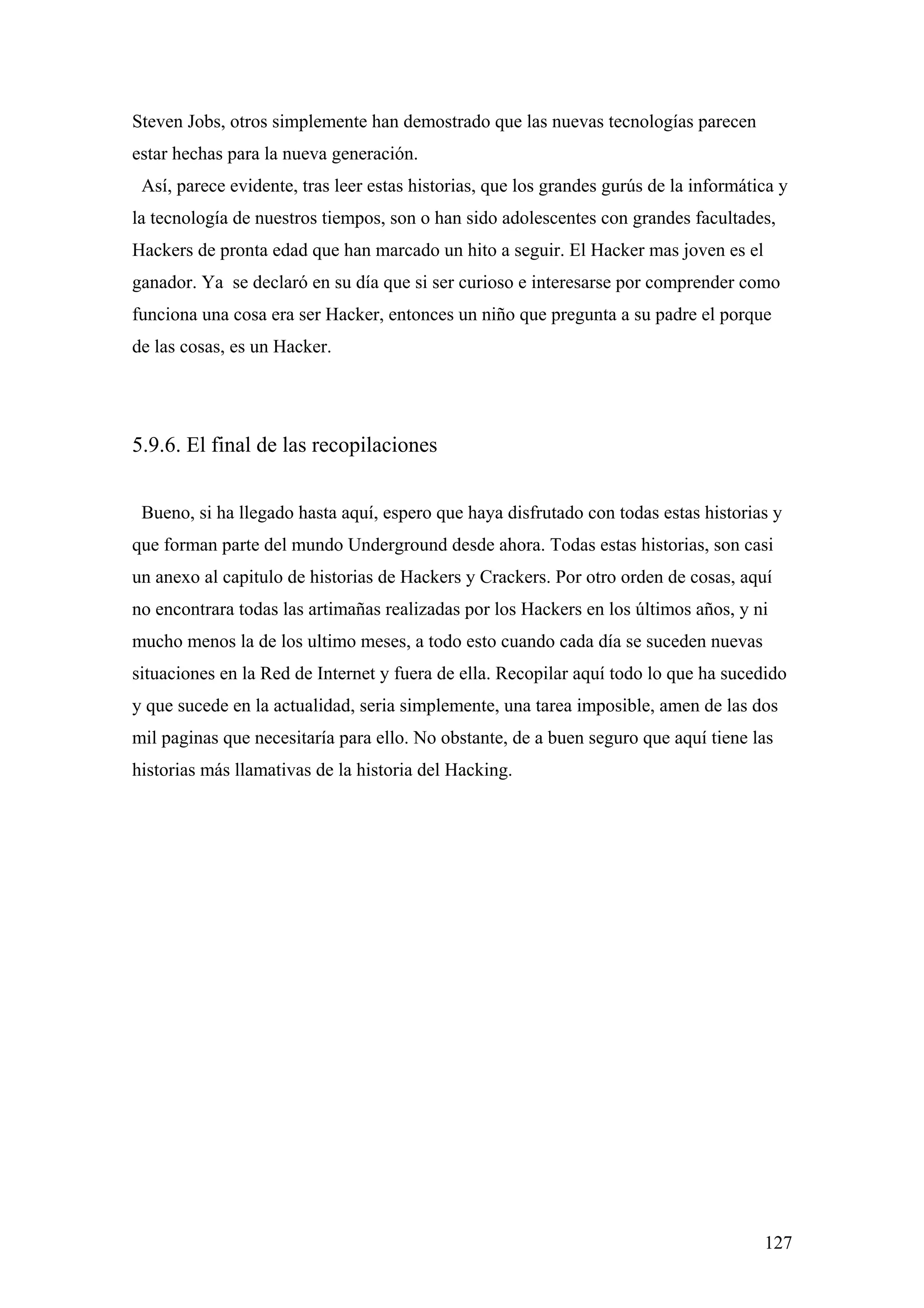 Steven Jobs, otros simplemente han demostrado que las nuevas tecnologías parecen
estar hechas para la nueva generación.
 Así, parece evidente, tras leer estas historias, que los grandes gurús de la informática y
la tecnología de nuestros tiempos, son o han sido adolescentes con grandes facultades,
Hackers de pronta edad que han marcado un hito a seguir. El Hacker mas joven es el
ganador. Ya se declaró en su día que si ser curioso e interesarse por comprender como
funciona una cosa era ser Hacker, entonces un niño que pregunta a su padre el porque
de las cosas, es un Hacker.




5.9.6. El final de las recopilaciones


 Bueno, si ha llegado hasta aquí, espero que haya disfrutado con todas estas historias y
que forman parte del mundo Underground desde ahora. Todas estas historias, son casi
un anexo al capitulo de historias de Hackers y Crackers. Por otro orden de cosas, aquí
no encontrara todas las artimañas realizadas por los Hackers en los últimos años, y ni
mucho menos la de los ultimo meses, a todo esto cuando cada día se suceden nuevas
situaciones en la Red de Internet y fuera de ella. Recopilar aquí todo lo que ha sucedido
y que sucede en la actualidad, seria simplemente, una tarea imposible, amen de las dos
mil paginas que necesitaría para ello. No obstante, de a buen seguro que aquí tiene las
historias más llamativas de la historia del Hacking.




                                                                                       127
 