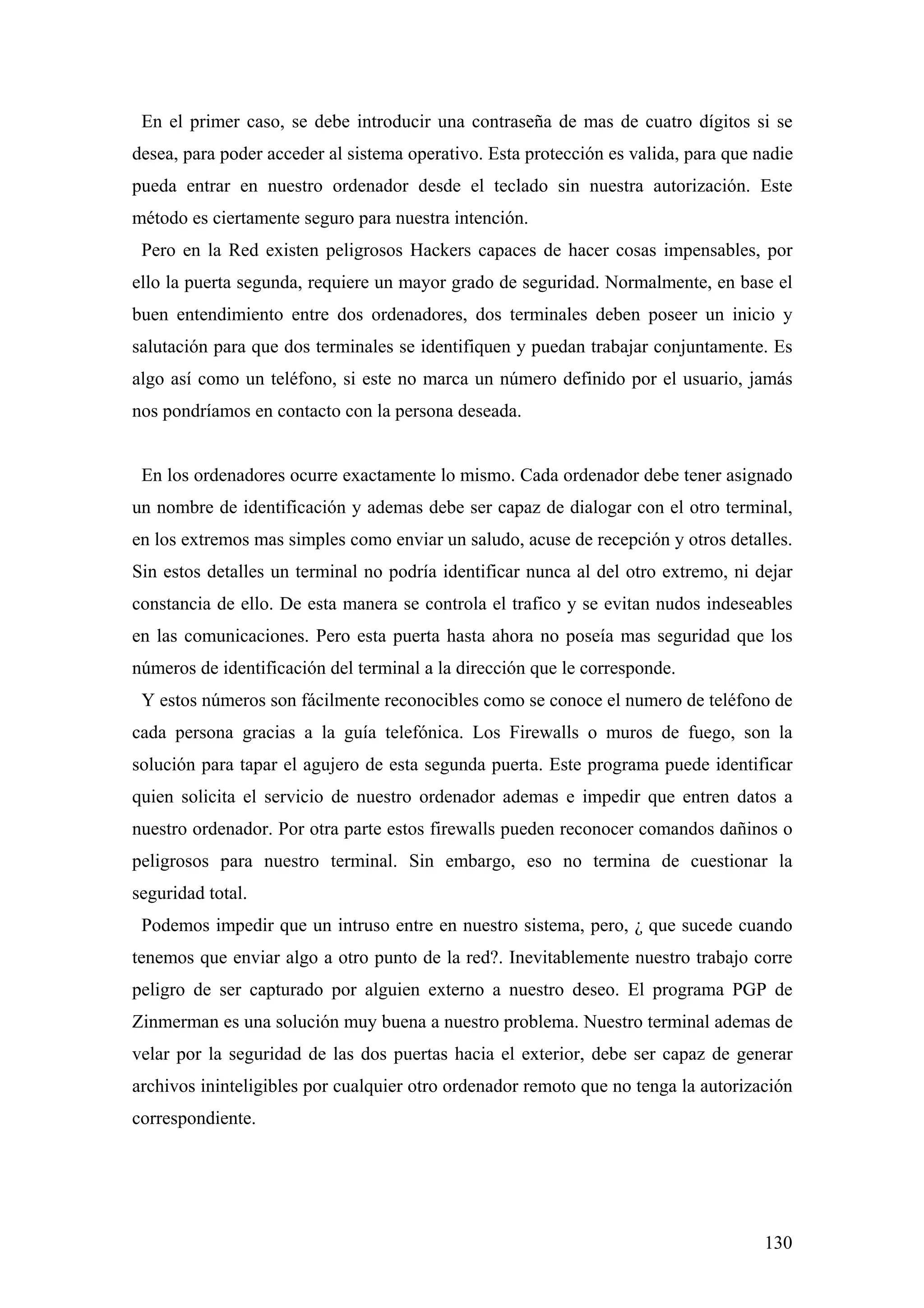 En el primer caso, se debe introducir una contraseña de mas de cuatro dígitos si se
desea, para poder acceder al sistema operativo. Esta protección es valida, para que nadie
pueda entrar en nuestro ordenador desde el teclado sin nuestra autorización. Este
método es ciertamente seguro para nuestra intención.
 Pero en la Red existen peligrosos Hackers capaces de hacer cosas impensables, por
ello la puerta segunda, requiere un mayor grado de seguridad. Normalmente, en base el
buen entendimiento entre dos ordenadores, dos terminales deben poseer un inicio y
salutación para que dos terminales se identifiquen y puedan trabajar conjuntamente. Es
algo así como un teléfono, si este no marca un número definido por el usuario, jamás
nos pondríamos en contacto con la persona deseada.


 En los ordenadores ocurre exactamente lo mismo. Cada ordenador debe tener asignado
un nombre de identificación y ademas debe ser capaz de dialogar con el otro terminal,
en los extremos mas simples como enviar un saludo, acuse de recepción y otros detalles.
Sin estos detalles un terminal no podría identificar nunca al del otro extremo, ni dejar
constancia de ello. De esta manera se controla el trafico y se evitan nudos indeseables
en las comunicaciones. Pero esta puerta hasta ahora no poseía mas seguridad que los
números de identificación del terminal a la dirección que le corresponde.
 Y estos números son fácilmente reconocibles como se conoce el numero de teléfono de
cada persona gracias a la guía telefónica. Los Firewalls o muros de fuego, son la
solución para tapar el agujero de esta segunda puerta. Este programa puede identificar
quien solicita el servicio de nuestro ordenador ademas e impedir que entren datos a
nuestro ordenador. Por otra parte estos firewalls pueden reconocer comandos dañinos o
peligrosos para nuestro terminal. Sin embargo, eso no termina de cuestionar la
seguridad total.
 Podemos impedir que un intruso entre en nuestro sistema, pero, ¿ que sucede cuando
tenemos que enviar algo a otro punto de la red?. Inevitablemente nuestro trabajo corre
peligro de ser capturado por alguien externo a nuestro deseo. El programa PGP de
Zinmerman es una solución muy buena a nuestro problema. Nuestro terminal ademas de
velar por la seguridad de las dos puertas hacia el exterior, debe ser capaz de generar
archivos ininteligibles por cualquier otro ordenador remoto que no tenga la autorización
correspondiente.




                                                                                     130
 