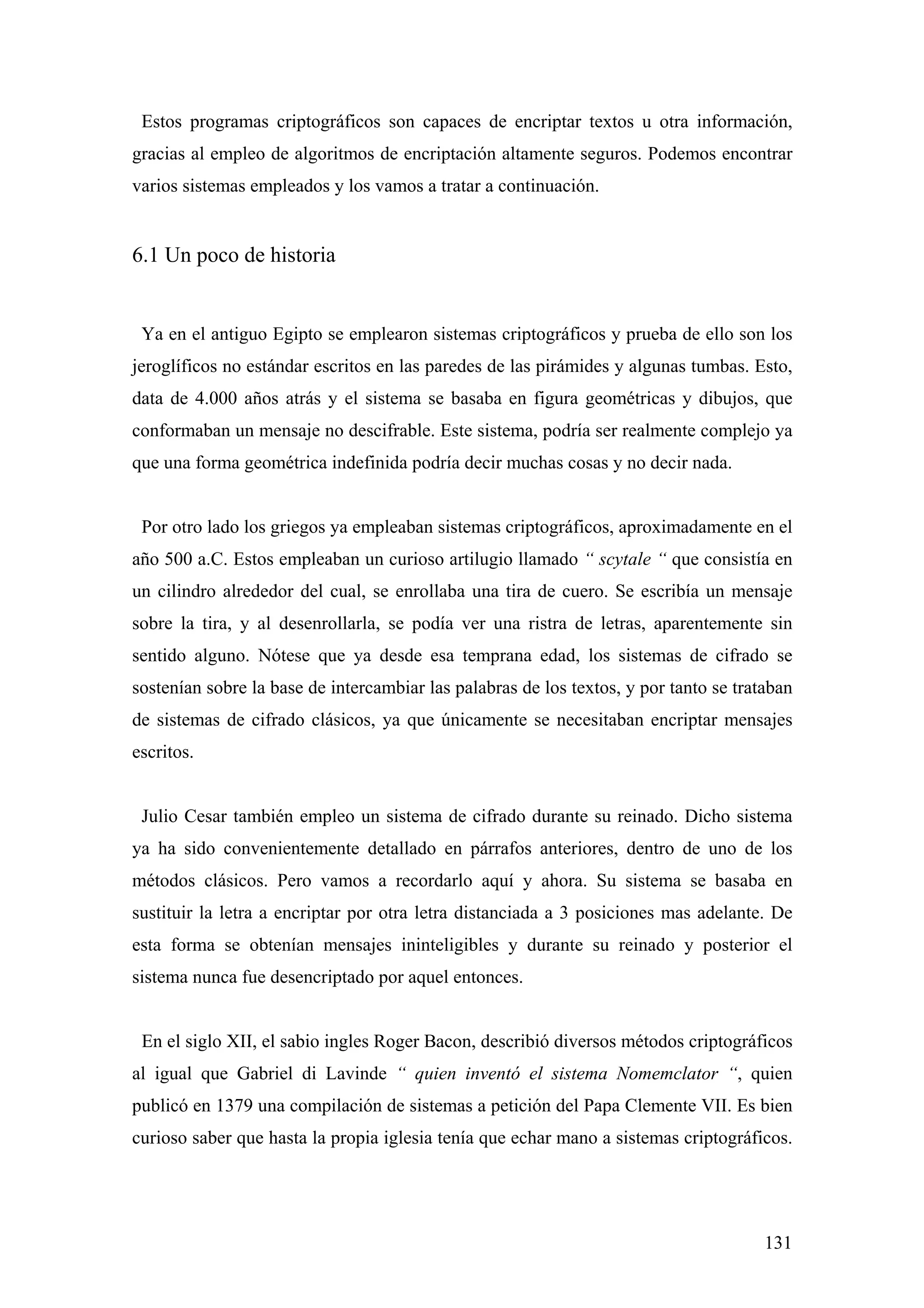 Estos programas criptográficos son capaces de encriptar textos u otra información,
gracias al empleo de algoritmos de encriptación altamente seguros. Podemos encontrar
varios sistemas empleados y los vamos a tratar a continuación.


6.1 Un poco de historia


 Ya en el antiguo Egipto se emplearon sistemas criptográficos y prueba de ello son los
jeroglíficos no estándar escritos en las paredes de las pirámides y algunas tumbas. Esto,
data de 4.000 años atrás y el sistema se basaba en figura geométricas y dibujos, que
conformaban un mensaje no descifrable. Este sistema, podría ser realmente complejo ya
que una forma geométrica indefinida podría decir muchas cosas y no decir nada.


 Por otro lado los griegos ya empleaban sistemas criptográficos, aproximadamente en el
año 500 a.C. Estos empleaban un curioso artilugio llamado “ scytale “ que consistía en
un cilindro alrededor del cual, se enrollaba una tira de cuero. Se escribía un mensaje
sobre la tira, y al desenrollarla, se podía ver una ristra de letras, aparentemente sin
sentido alguno. Nótese que ya desde esa temprana edad, los sistemas de cifrado se
sostenían sobre la base de intercambiar las palabras de los textos, y por tanto se trataban
de sistemas de cifrado clásicos, ya que únicamente se necesitaban encriptar mensajes
escritos.


 Julio Cesar también empleo un sistema de cifrado durante su reinado. Dicho sistema
ya ha sido convenientemente detallado en párrafos anteriores, dentro de uno de los
métodos clásicos. Pero vamos a recordarlo aquí y ahora. Su sistema se basaba en
sustituir la letra a encriptar por otra letra distanciada a 3 posiciones mas adelante. De
esta forma se obtenían mensajes ininteligibles y durante su reinado y posterior el
sistema nunca fue desencriptado por aquel entonces.


 En el siglo XII, el sabio ingles Roger Bacon, describió diversos métodos criptográficos
al igual que Gabriel di Lavinde “ quien inventó el sistema Nomemclator “, quien
publicó en 1379 una compilación de sistemas a petición del Papa Clemente VII. Es bien
curioso saber que hasta la propia iglesia tenía que echar mano a sistemas criptográficos.




                                                                                       131
 