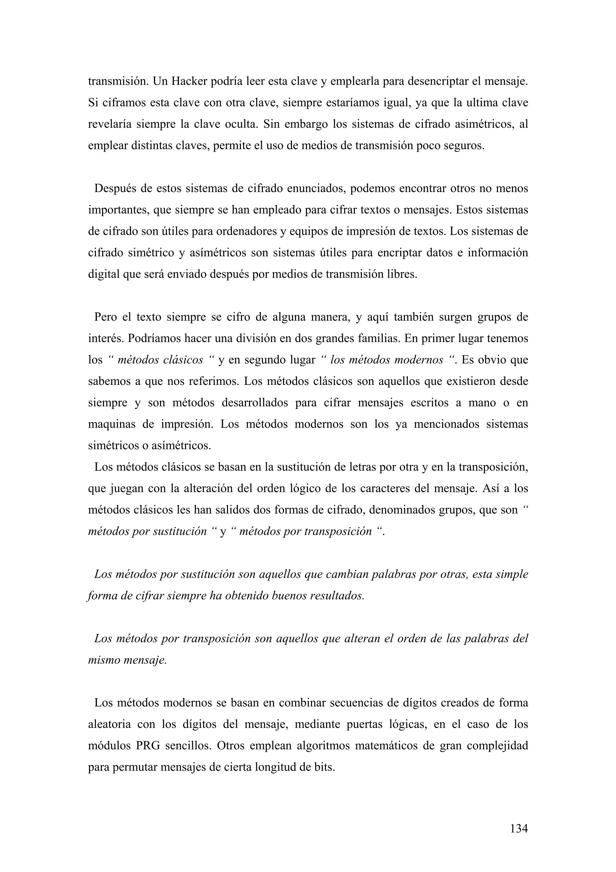 transmisión. Un Hacker podría leer esta clave y emplearla para desencriptar el mensaje.
Si ciframos esta clave con otra clave, siempre estaríamos igual, ya que la ultima clave
revelaría siempre la clave oculta. Sin embargo los sistemas de cifrado asimétricos, al
emplear distintas claves, permite el uso de medios de transmisión poco seguros.


 Después de estos sistemas de cifrado enunciados, podemos encontrar otros no menos
importantes, que siempre se han empleado para cifrar textos o mensajes. Estos sistemas
de cifrado son útiles para ordenadores y equipos de impresión de textos. Los sistemas de
cifrado simétrico y asímétricos son sistemas útiles para encriptar datos e información
digital que será enviado después por medios de transmisión libres.


 Pero el texto siempre se cifro de alguna manera, y aquí también surgen grupos de
interés. Podríamos hacer una división en dos grandes familias. En primer lugar tenemos
los “ métodos clásicos “ y en segundo lugar “ los métodos modernos “. Es obvio que
sabemos a que nos referimos. Los métodos clásicos son aquellos que existieron desde
siempre y son métodos desarrollados para cifrar mensajes escritos a mano o en
maquinas de impresión. Los métodos modernos son los ya mencionados sistemas
simétricos o asímétricos.
 Los métodos clásicos se basan en la sustitución de letras por otra y en la transposición,
que juegan con la alteración del orden lógico de los caracteres del mensaje. Así a los
métodos clásicos les han salidos dos formas de cifrado, denominados grupos, que son “
métodos por sustitución “ y “ métodos por transposición “.


 Los métodos por sustitución son aquellos que cambian palabras por otras, esta simple
forma de cifrar siempre ha obtenido buenos resultados.


 Los métodos por transposición son aquellos que alteran el orden de las palabras del
mismo mensaje.


 Los métodos modernos se basan en combinar secuencias de dígitos creados de forma
aleatoria con los dígitos del mensaje, mediante puertas lógicas, en el caso de los
módulos PRG sencillos. Otros emplean algoritmos matemáticos de gran complejidad
para permutar mensajes de cierta longitud de bits.



                                                                                      134
 