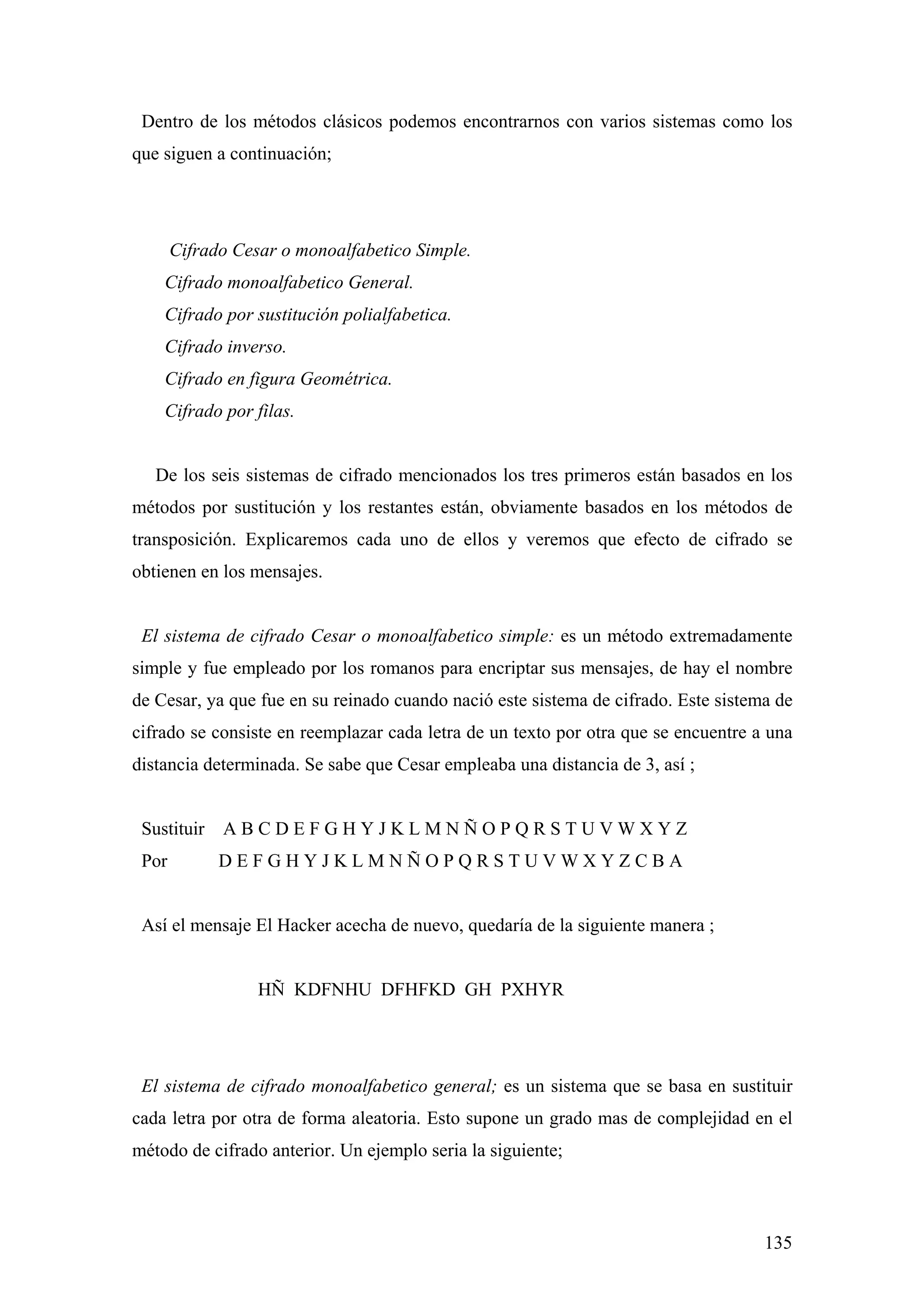 Dentro de los métodos clásicos podemos encontrarnos con varios sistemas como los
que siguen a continuación;




       Cifrado Cesar o monoalfabetico Simple.
    Cifrado monoalfabetico General.
    Cifrado por sustitución polialfabetica.
    Cifrado inverso.
    Cifrado en figura Geométrica.
    Cifrado por filas.


   De los seis sistemas de cifrado mencionados los tres primeros están basados en los
métodos por sustitución y los restantes están, obviamente basados en los métodos de
transposición. Explicaremos cada uno de ellos y veremos que efecto de cifrado se
obtienen en los mensajes.


 El sistema de cifrado Cesar o monoalfabetico simple: es un método extremadamente
simple y fue empleado por los romanos para encriptar sus mensajes, de hay el nombre
de Cesar, ya que fue en su reinado cuando nació este sistema de cifrado. Este sistema de
cifrado se consiste en reemplazar cada letra de un texto por otra que se encuentre a una
distancia determinada. Se sabe que Cesar empleaba una distancia de 3, así ;


 Sustituir A B C D E F G H Y J K L M N Ñ O P Q R S T U V W X Y Z
 Por         DEFGHYJKLMNÑOPQRSTUVWXYZCBA


 Así el mensaje El Hacker acecha de nuevo, quedaría de la siguiente manera ;


                  HÑ KDFNHU DFHFKD GH PXHYR




 El sistema de cifrado monoalfabetico general; es un sistema que se basa en sustituir
cada letra por otra de forma aleatoria. Esto supone un grado mas de complejidad en el
método de cifrado anterior. Un ejemplo seria la siguiente;



                                                                                    135
 