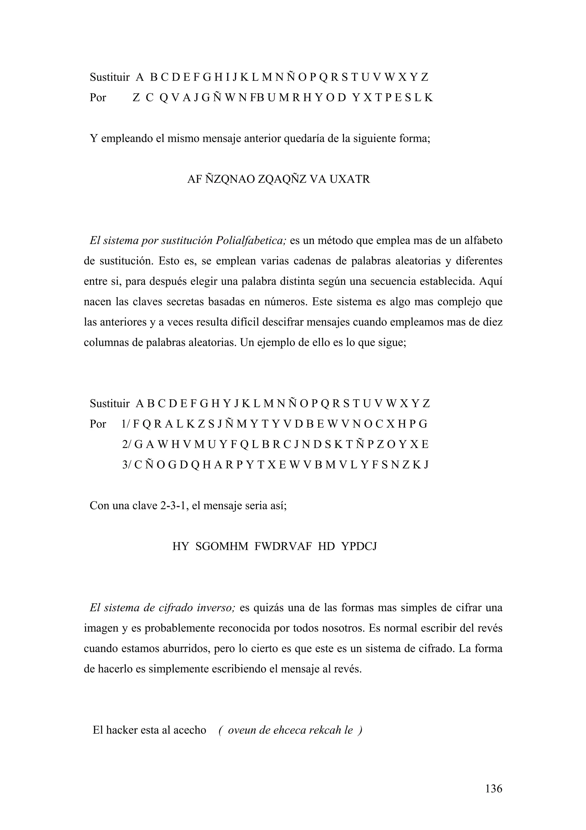Sustituir A B C D E F G H I J K L M N Ñ O P Q R S T U V W X Y Z
 Por      Z C Q V A J G Ñ W N FB U M R H Y O D Y X T P E S L K


 Y empleando el mismo mensaje anterior quedaría de la siguiente forma;


                     AF ÑZQNAO ZQAQÑZ VA UXATR




 El sistema por sustitución Polialfabetica; es un método que emplea mas de un alfabeto
de sustitución. Esto es, se emplean varias cadenas de palabras aleatorias y diferentes
entre si, para después elegir una palabra distinta según una secuencia establecida. Aquí
nacen las claves secretas basadas en números. Este sistema es algo mas complejo que
las anteriores y a veces resulta difícil descifrar mensajes cuando empleamos mas de diez
columnas de palabras aleatorias. Un ejemplo de ello es lo que sigue;




 Sustituir A B C D E F G H Y J K L M N Ñ O P Q R S T U V W X Y Z
 Por   1/ F Q R A L K Z S J Ñ M Y T Y V D B E W V N O C X H P G
        2/ G A W H V M U Y F Q L B R C J N D S K T Ñ P Z O Y X E
        3/ C Ñ O G D Q H A R P Y T X E W V B M V L Y F S N Z K J


 Con una clave 2-3-1, el mensaje seria así;


                  HY SGOMHM FWDRVAF HD YPDCJ




 El sistema de cifrado inverso; es quizás una de las formas mas simples de cifrar una
imagen y es probablemente reconocida por todos nosotros. Es normal escribir del revés
cuando estamos aburridos, pero lo cierto es que este es un sistema de cifrado. La forma
de hacerlo es simplemente escribiendo el mensaje al revés.




 El hacker esta al acecho   ( oveun de ehceca rekcah le )



                                                                                    136
 