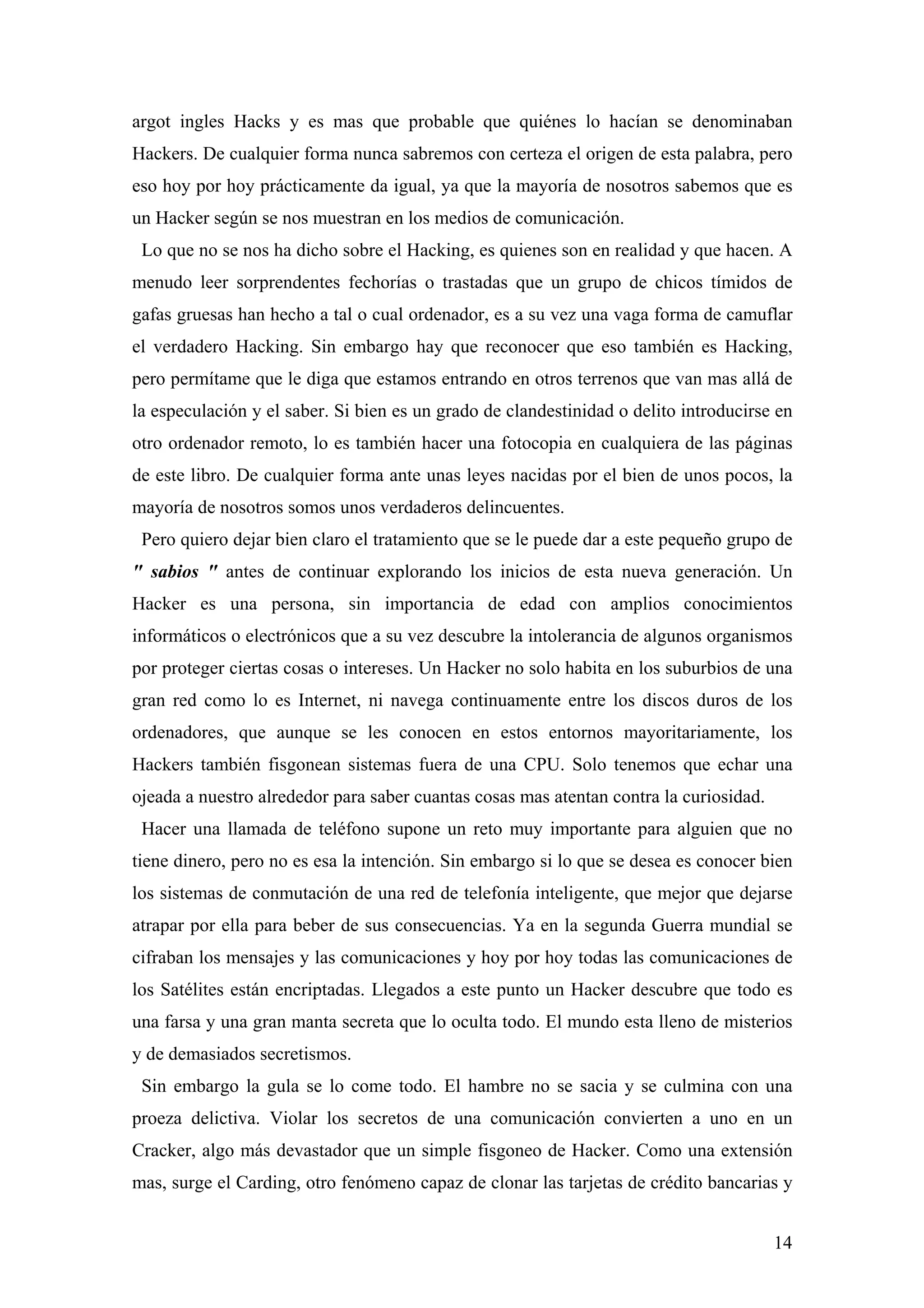 argot ingles Hacks y es mas que probable que quiénes lo hacían se denominaban
Hackers. De cualquier forma nunca sabremos con certeza el origen de esta palabra, pero
eso hoy por hoy prácticamente da igual, ya que la mayoría de nosotros sabemos que es
un Hacker según se nos muestran en los medios de comunicación.
 Lo que no se nos ha dicho sobre el Hacking, es quienes son en realidad y que hacen. A
menudo leer sorprendentes fechorías o trastadas que un grupo de chicos tímidos de
gafas gruesas han hecho a tal o cual ordenador, es a su vez una vaga forma de camuflar
el verdadero Hacking. Sin embargo hay que reconocer que eso también es Hacking,
pero permítame que le diga que estamos entrando en otros terrenos que van mas allá de
la especulación y el saber. Si bien es un grado de clandestinidad o delito introducirse en
otro ordenador remoto, lo es también hacer una fotocopia en cualquiera de las páginas
de este libro. De cualquier forma ante unas leyes nacidas por el bien de unos pocos, la
mayoría de nosotros somos unos verdaderos delincuentes.
 Pero quiero dejar bien claro el tratamiento que se le puede dar a este pequeño grupo de
" sabios " antes de continuar explorando los inicios de esta nueva generación. Un
Hacker es una persona, sin importancia de edad con amplios conocimientos
informáticos o electrónicos que a su vez descubre la intolerancia de algunos organismos
por proteger ciertas cosas o intereses. Un Hacker no solo habita en los suburbios de una
gran red como lo es Internet, ni navega continuamente entre los discos duros de los
ordenadores, que aunque se les conocen en estos entornos mayoritariamente, los
Hackers también fisgonean sistemas fuera de una CPU. Solo tenemos que echar una
ojeada a nuestro alrededor para saber cuantas cosas mas atentan contra la curiosidad.
 Hacer una llamada de teléfono supone un reto muy importante para alguien que no
tiene dinero, pero no es esa la intención. Sin embargo si lo que se desea es conocer bien
los sistemas de conmutación de una red de telefonía inteligente, que mejor que dejarse
atrapar por ella para beber de sus consecuencias. Ya en la segunda Guerra mundial se
cifraban los mensajes y las comunicaciones y hoy por hoy todas las comunicaciones de
los Satélites están encriptadas. Llegados a este punto un Hacker descubre que todo es
una farsa y una gran manta secreta que lo oculta todo. El mundo esta lleno de misterios
y de demasiados secretismos.
 Sin embargo la gula se lo come todo. El hambre no se sacia y se culmina con una
proeza delictiva. Violar los secretos de una comunicación convierten a uno en un
Cracker, algo más devastador que un simple fisgoneo de Hacker. Como una extensión
mas, surge el Carding, otro fenómeno capaz de clonar las tarjetas de crédito bancarias y


                                                                                        14
 