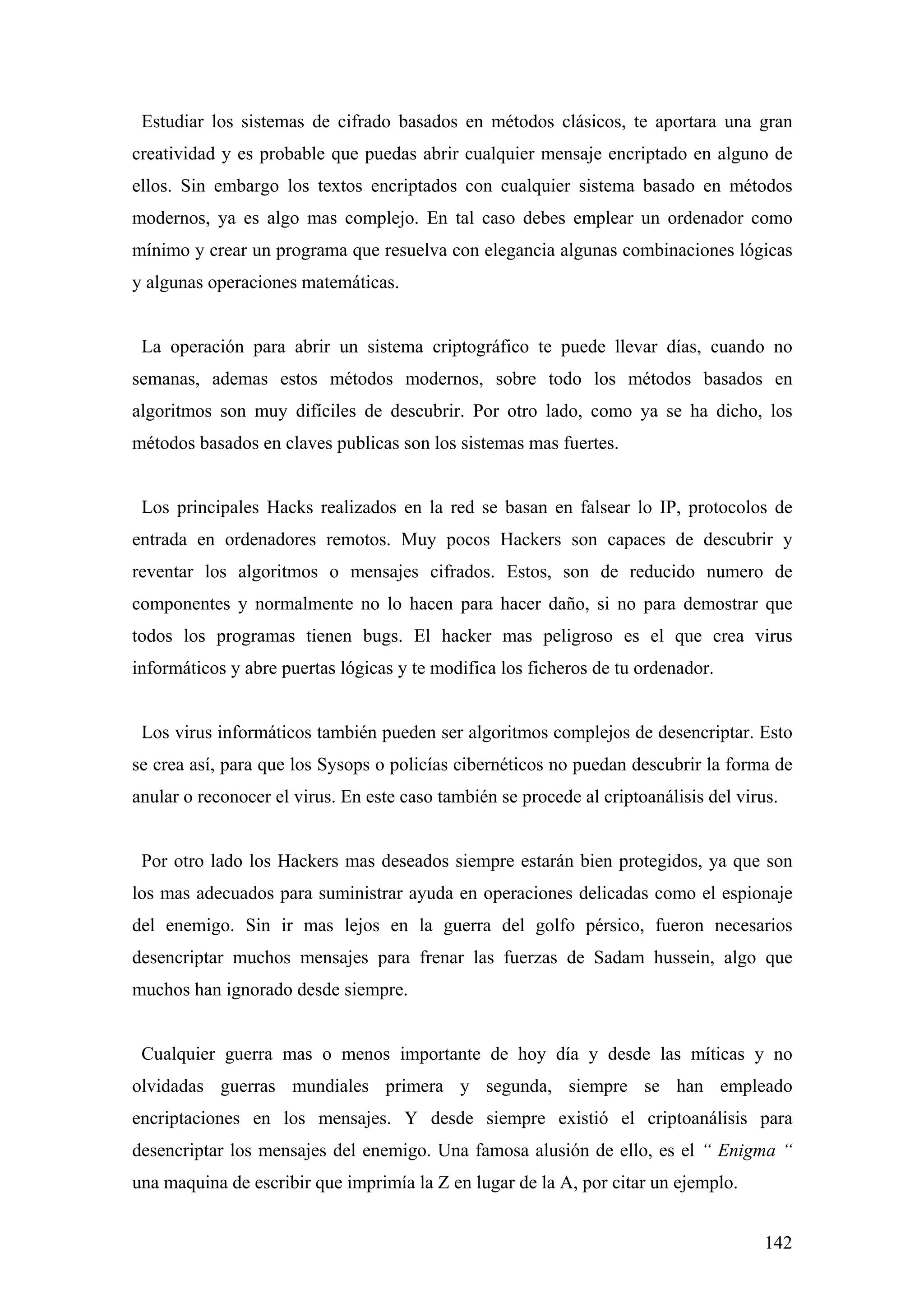 Estudiar los sistemas de cifrado basados en métodos clásicos, te aportara una gran
creatividad y es probable que puedas abrir cualquier mensaje encriptado en alguno de
ellos. Sin embargo los textos encriptados con cualquier sistema basado en métodos
modernos, ya es algo mas complejo. En tal caso debes emplear un ordenador como
mínimo y crear un programa que resuelva con elegancia algunas combinaciones lógicas
y algunas operaciones matemáticas.


 La operación para abrir un sistema criptográfico te puede llevar días, cuando no
semanas, ademas estos métodos modernos, sobre todo los métodos basados en
algoritmos son muy difíciles de descubrir. Por otro lado, como ya se ha dicho, los
métodos basados en claves publicas son los sistemas mas fuertes.


 Los principales Hacks realizados en la red se basan en falsear lo IP, protocolos de
entrada en ordenadores remotos. Muy pocos Hackers son capaces de descubrir y
reventar los algoritmos o mensajes cifrados. Estos, son de reducido numero de
componentes y normalmente no lo hacen para hacer daño, si no para demostrar que
todos los programas tienen bugs. El hacker mas peligroso es el que crea virus
informáticos y abre puertas lógicas y te modifica los ficheros de tu ordenador.


 Los virus informáticos también pueden ser algoritmos complejos de desencriptar. Esto
se crea así, para que los Sysops o policías cibernéticos no puedan descubrir la forma de
anular o reconocer el virus. En este caso también se procede al criptoanálisis del virus.


 Por otro lado los Hackers mas deseados siempre estarán bien protegidos, ya que son
los mas adecuados para suministrar ayuda en operaciones delicadas como el espionaje
del enemigo. Sin ir mas lejos en la guerra del golfo pérsico, fueron necesarios
desencriptar muchos mensajes para frenar las fuerzas de Sadam hussein, algo que
muchos han ignorado desde siempre.


 Cualquier guerra mas o menos importante de hoy día y desde las míticas y no
olvidadas guerras mundiales primera y segunda, siempre se han empleado
encriptaciones en los mensajes. Y desde siempre existió el criptoanálisis para
desencriptar los mensajes del enemigo. Una famosa alusión de ello, es el “ Enigma “
una maquina de escribir que imprimía la Z en lugar de la A, por citar un ejemplo.


                                                                                       142
 