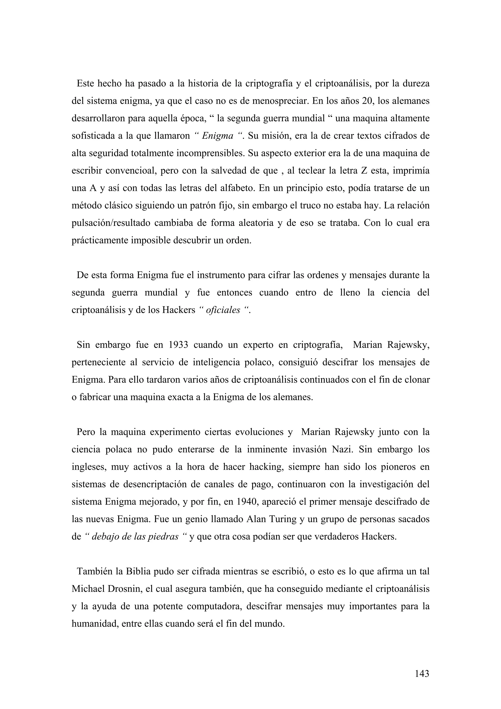 Este hecho ha pasado a la historia de la criptografía y el criptoanálisis, por la dureza
del sistema enigma, ya que el caso no es de menospreciar. En los años 20, los alemanes
desarrollaron para aquella época, “ la segunda guerra mundial “ una maquina altamente
sofisticada a la que llamaron “ Enigma “. Su misión, era la de crear textos cifrados de
alta seguridad totalmente incomprensibles. Su aspecto exterior era la de una maquina de
escribir convencioal, pero con la salvedad de que , al teclear la letra Z esta, imprimía
una A y así con todas las letras del alfabeto. En un principio esto, podía tratarse de un
método clásico siguiendo un patrón fijo, sin embargo el truco no estaba hay. La relación
pulsación/resultado cambiaba de forma aleatoria y de eso se trataba. Con lo cual era
prácticamente imposible descubrir un orden.


 De esta forma Enigma fue el instrumento para cifrar las ordenes y mensajes durante la
segunda guerra mundial y fue entonces cuando entro de lleno la ciencia del
criptoanálisis y de los Hackers “ oficiales “.


 Sin embargo fue en 1933 cuando un experto en criptografía,          Marian Rajewsky,
perteneciente al servicio de inteligencia polaco, consiguió descifrar los mensajes de
Enigma. Para ello tardaron varios años de criptoanálisis continuados con el fin de clonar
o fabricar una maquina exacta a la Enigma de los alemanes.


 Pero la maquina experimento ciertas evoluciones y Marian Rajewsky junto con la
ciencia polaca no pudo enterarse de la inminente invasión Nazi. Sin embargo los
ingleses, muy activos a la hora de hacer hacking, siempre han sido los pioneros en
sistemas de desencriptación de canales de pago, continuaron con la investigación del
sistema Enigma mejorado, y por fin, en 1940, apareció el primer mensaje descifrado de
las nuevas Enigma. Fue un genio llamado Alan Turing y un grupo de personas sacados
de “ debajo de las piedras “ y que otra cosa podían ser que verdaderos Hackers.


 También la Biblia pudo ser cifrada mientras se escribió, o esto es lo que afirma un tal
Michael Drosnin, el cual asegura también, que ha conseguido mediante el criptoanálisis
y la ayuda de una potente computadora, descifrar mensajes muy importantes para la
humanidad, entre ellas cuando será el fin del mundo.



                                                                                     143
 