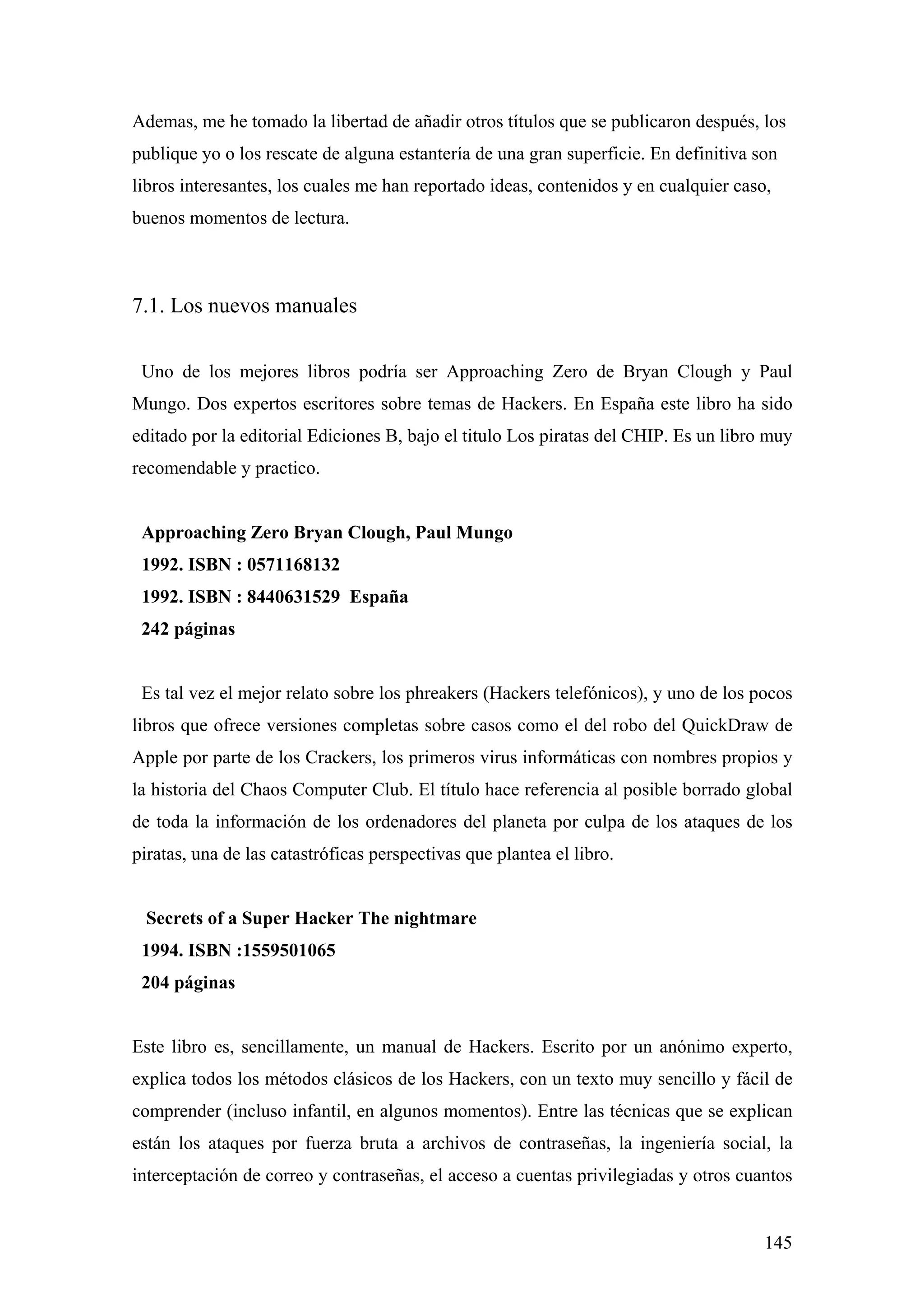 Ademas, me he tomado la libertad de añadir otros títulos que se publicaron después, los
publique yo o los rescate de alguna estantería de una gran superficie. En definitiva son
libros interesantes, los cuales me han reportado ideas, contenidos y en cualquier caso,
buenos momentos de lectura.



7.1. Los nuevos manuales

 Uno de los mejores libros podría ser Approaching Zero de Bryan Clough y Paul
Mungo. Dos expertos escritores sobre temas de Hackers. En España este libro ha sido
editado por la editorial Ediciones B, bajo el titulo Los piratas del CHIP. Es un libro muy
recomendable y practico.


 Approaching Zero Bryan Clough, Paul Mungo
 1992. ISBN : 0571168132
 1992. ISBN : 8440631529 España
 242 páginas


 Es tal vez el mejor relato sobre los phreakers (Hackers telefónicos), y uno de los pocos
libros que ofrece versiones completas sobre casos como el del robo del QuickDraw de
Apple por parte de los Crackers, los primeros virus informáticas con nombres propios y
la historia del Chaos Computer Club. El título hace referencia al posible borrado global
de toda la información de los ordenadores del planeta por culpa de los ataques de los
piratas, una de las catastróficas perspectivas que plantea el libro.


 Secrets of a Super Hacker The nightmare
 1994. ISBN :1559501065
 204 páginas


Este libro es, sencillamente, un manual de Hackers. Escrito por un anónimo experto,
explica todos los métodos clásicos de los Hackers, con un texto muy sencillo y fácil de
comprender (incluso infantil, en algunos momentos). Entre las técnicas que se explican
están los ataques por fuerza bruta a archivos de contraseñas, la ingeniería social, la
interceptación de correo y contraseñas, el acceso a cuentas privilegiadas y otros cuantos


                                                                                      145
 