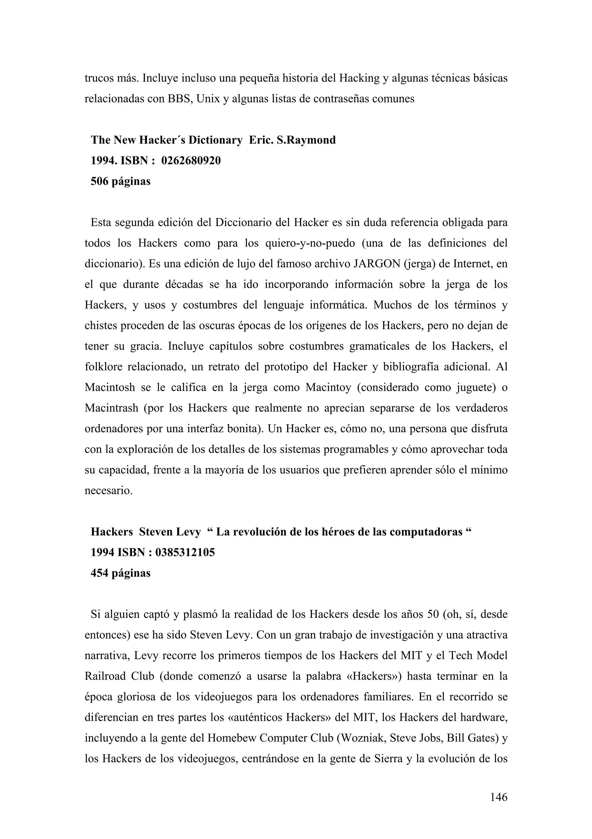 trucos más. Incluye incluso una pequeña historia del Hacking y algunas técnicas básicas
relacionadas con BBS, Unix y algunas listas de contraseñas comunes


 The New Hacker´s Dictionary Eric. S.Raymond
 1994. ISBN : 0262680920
 506 páginas


 Esta segunda edición del Diccionario del Hacker es sin duda referencia obligada para
todos los Hackers como para los quiero-y-no-puedo (una de las definiciones del
diccionario). Es una edición de lujo del famoso archivo JARGON (jerga) de Internet, en
el que durante décadas se ha ido incorporando información sobre la jerga de los
Hackers, y usos y costumbres del lenguaje informática. Muchos de los términos y
chistes proceden de las oscuras épocas de los orígenes de los Hackers, pero no dejan de
tener su gracia. Incluye capítulos sobre costumbres gramaticales de los Hackers, el
folklore relacionado, un retrato del prototipo del Hacker y bibliografía adicional. Al
Macintosh se le califica en la jerga como Macintoy (considerado como juguete) o
Macintrash (por los Hackers que realmente no aprecian separarse de los verdaderos
ordenadores por una interfaz bonita). Un Hacker es, cómo no, una persona que disfruta
con la exploración de los detalles de los sistemas programables y cómo aprovechar toda
su capacidad, frente a la mayoría de los usuarios que prefieren aprender sólo el mínimo
necesario.


 Hackers Steven Levy “ La revolución de los héroes de las computadoras “
 1994 ISBN : 0385312105
 454 páginas


 Si alguien captó y plasmó la realidad de los Hackers desde los años 50 (oh, sí, desde
entonces) ese ha sido Steven Levy. Con un gran trabajo de investigación y una atractiva
narrativa, Levy recorre los primeros tiempos de los Hackers del MIT y el Tech Model
Railroad Club (donde comenzó a usarse la palabra «Hackers») hasta terminar en la
época gloriosa de los videojuegos para los ordenadores familiares. En el recorrido se
diferencian en tres partes los «auténticos Hackers» del MIT, los Hackers del hardware,
incluyendo a la gente del Homebew Computer Club (Wozniak, Steve Jobs, Bill Gates) y
los Hackers de los videojuegos, centrándose en la gente de Sierra y la evolución de los


                                                                                   146
 
