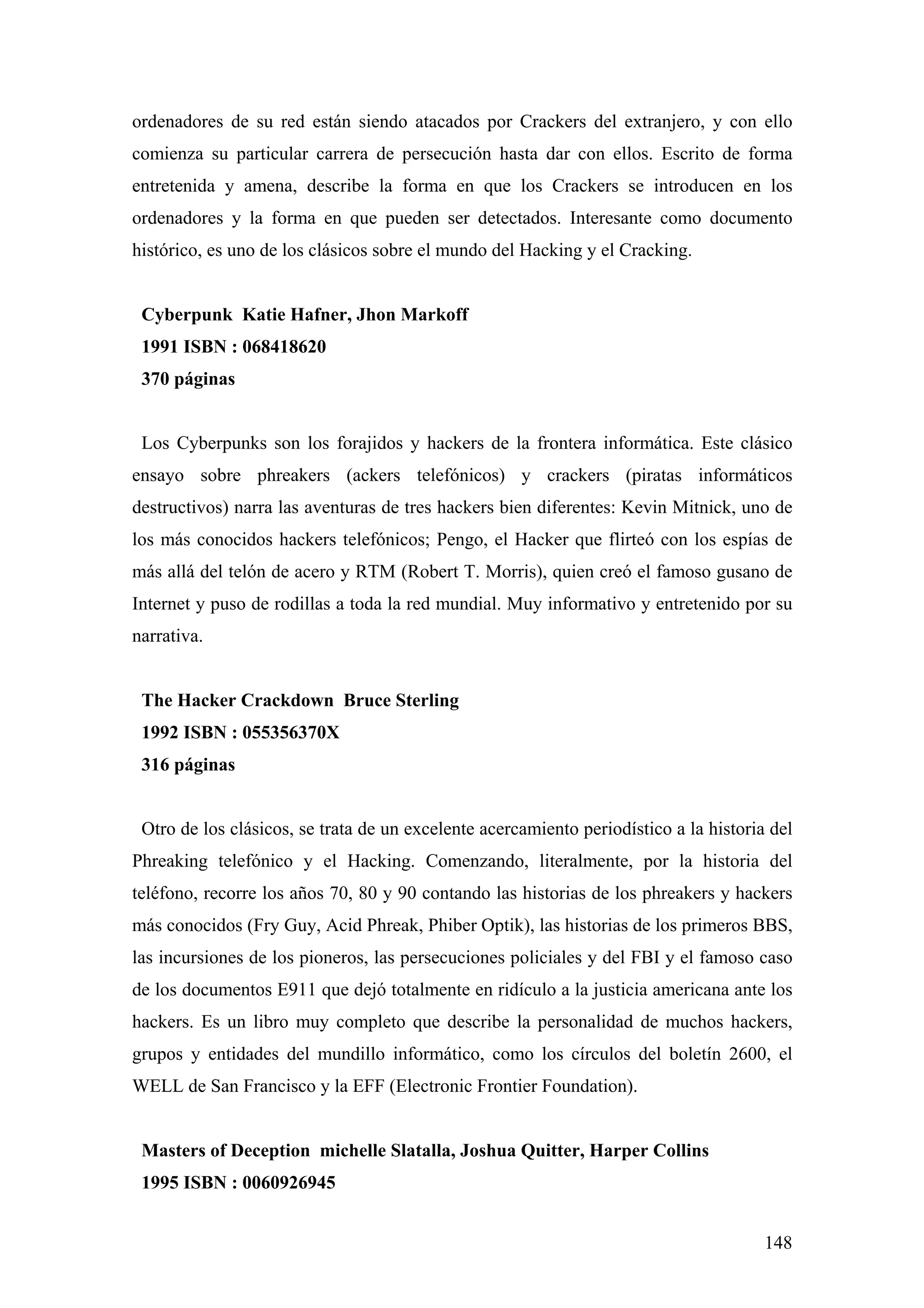 ordenadores de su red están siendo atacados por Crackers del extranjero, y con ello
comienza su particular carrera de persecución hasta dar con ellos. Escrito de forma
entretenida y amena, describe la forma en que los Crackers se introducen en los
ordenadores y la forma en que pueden ser detectados. Interesante como documento
histórico, es uno de los clásicos sobre el mundo del Hacking y el Cracking.


 Cyberpunk Katie Hafner, Jhon Markoff
 1991 ISBN : 068418620
 370 páginas


 Los Cyberpunks son los forajidos y hackers de la frontera informática. Este clásico
ensayo sobre phreakers (ackers telefónicos) y crackers (piratas informáticos
destructivos) narra las aventuras de tres hackers bien diferentes: Kevin Mitnick, uno de
los más conocidos hackers telefónicos; Pengo, el Hacker que flirteó con los espías de
más allá del telón de acero y RTM (Robert T. Morris), quien creó el famoso gusano de
Internet y puso de rodillas a toda la red mundial. Muy informativo y entretenido por su
narrativa.


 The Hacker Crackdown Bruce Sterling
 1992 ISBN : 055356370X
 316 páginas


 Otro de los clásicos, se trata de un excelente acercamiento periodístico a la historia del
Phreaking telefónico y el Hacking. Comenzando, literalmente, por la historia del
teléfono, recorre los años 70, 80 y 90 contando las historias de los phreakers y hackers
más conocidos (Fry Guy, Acid Phreak, Phiber Optik), las historias de los primeros BBS,
las incursiones de los pioneros, las persecuciones policiales y del FBI y el famoso caso
de los documentos E911 que dejó totalmente en ridículo a la justicia americana ante los
hackers. Es un libro muy completo que describe la personalidad de muchos hackers,
grupos y entidades del mundillo informático, como los círculos del boletín 2600, el
WELL de San Francisco y la EFF (Electronic Frontier Foundation).


 Masters of Deception michelle Slatalla, Joshua Quitter, Harper Collins
 1995 ISBN : 0060926945


                                                                                       148
 