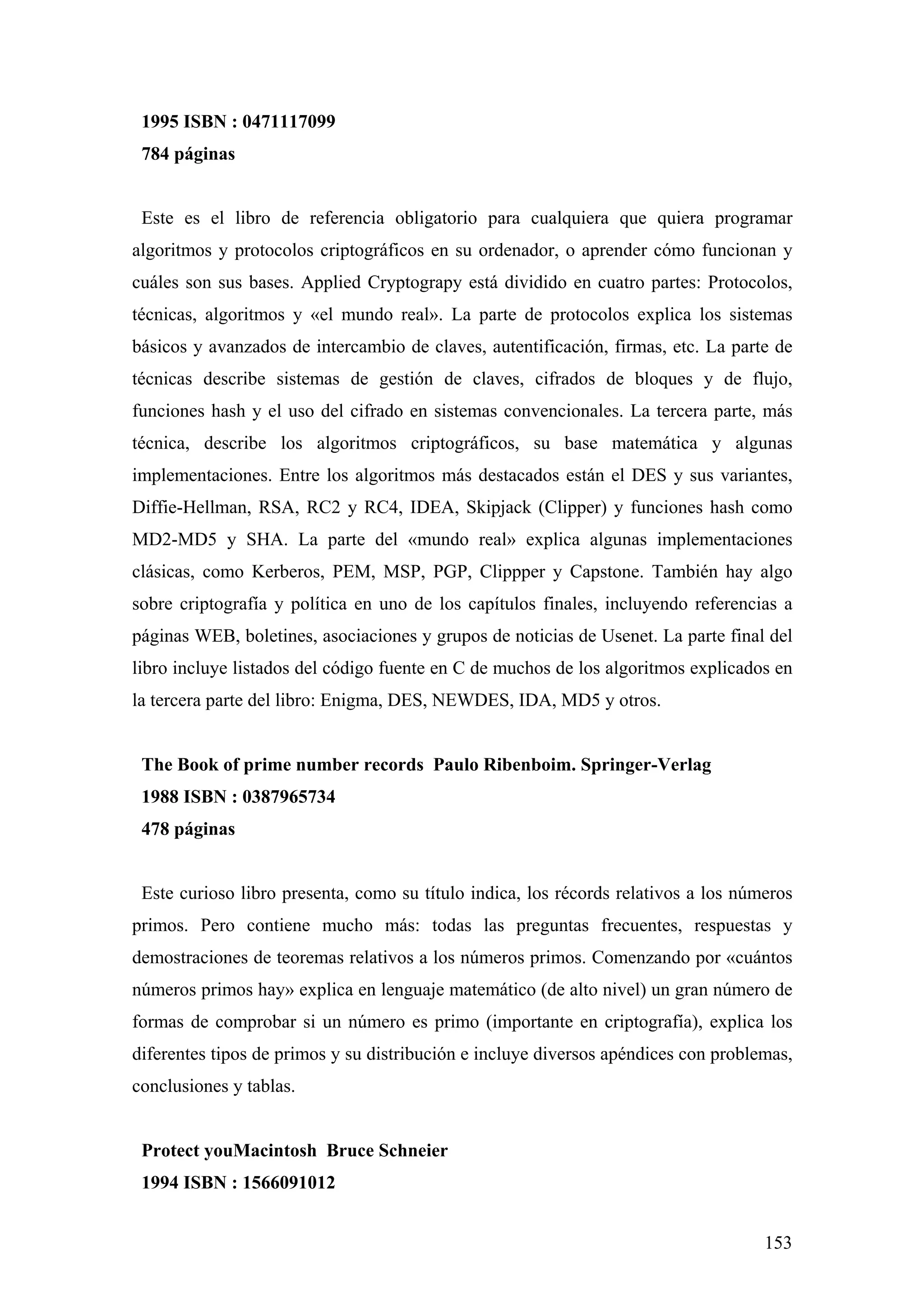 1995 ISBN : 0471117099
 784 páginas


 Este es el libro de referencia obligatorio para cualquiera que quiera programar
algoritmos y protocolos criptográficos en su ordenador, o aprender cómo funcionan y
cuáles son sus bases. Applied Cryptograpy está dividido en cuatro partes: Protocolos,
técnicas, algoritmos y «el mundo real». La parte de protocolos explica los sistemas
básicos y avanzados de intercambio de claves, autentificación, firmas, etc. La parte de
técnicas describe sistemas de gestión de claves, cifrados de bloques y de flujo,
funciones hash y el uso del cifrado en sistemas convencionales. La tercera parte, más
técnica, describe los algoritmos criptográficos, su base matemática y algunas
implementaciones. Entre los algoritmos más destacados están el DES y sus variantes,
Diffie-Hellman, RSA, RC2 y RC4, IDEA, Skipjack (Clipper) y funciones hash como
MD2-MD5 y SHA. La parte del «mundo real» explica algunas implementaciones
clásicas, como Kerberos, PEM, MSP, PGP, Clippper y Capstone. También hay algo
sobre criptografía y política en uno de los capítulos finales, incluyendo referencias a
páginas WEB, boletines, asociaciones y grupos de noticias de Usenet. La parte final del
libro incluye listados del código fuente en C de muchos de los algoritmos explicados en
la tercera parte del libro: Enigma, DES, NEWDES, IDA, MD5 y otros.


 The Book of prime number records Paulo Ribenboim. Springer-Verlag
 1988 ISBN : 0387965734
 478 páginas


 Este curioso libro presenta, como su título indica, los récords relativos a los números
primos. Pero contiene mucho más: todas las preguntas frecuentes, respuestas y
demostraciones de teoremas relativos a los números primos. Comenzando por «cuántos
números primos hay» explica en lenguaje matemático (de alto nivel) un gran número de
formas de comprobar si un número es primo (importante en criptografía), explica los
diferentes tipos de primos y su distribución e incluye diversos apéndices con problemas,
conclusiones y tablas.


 Protect youMacintosh Bruce Schneier
 1994 ISBN : 1566091012


                                                                                    153
 