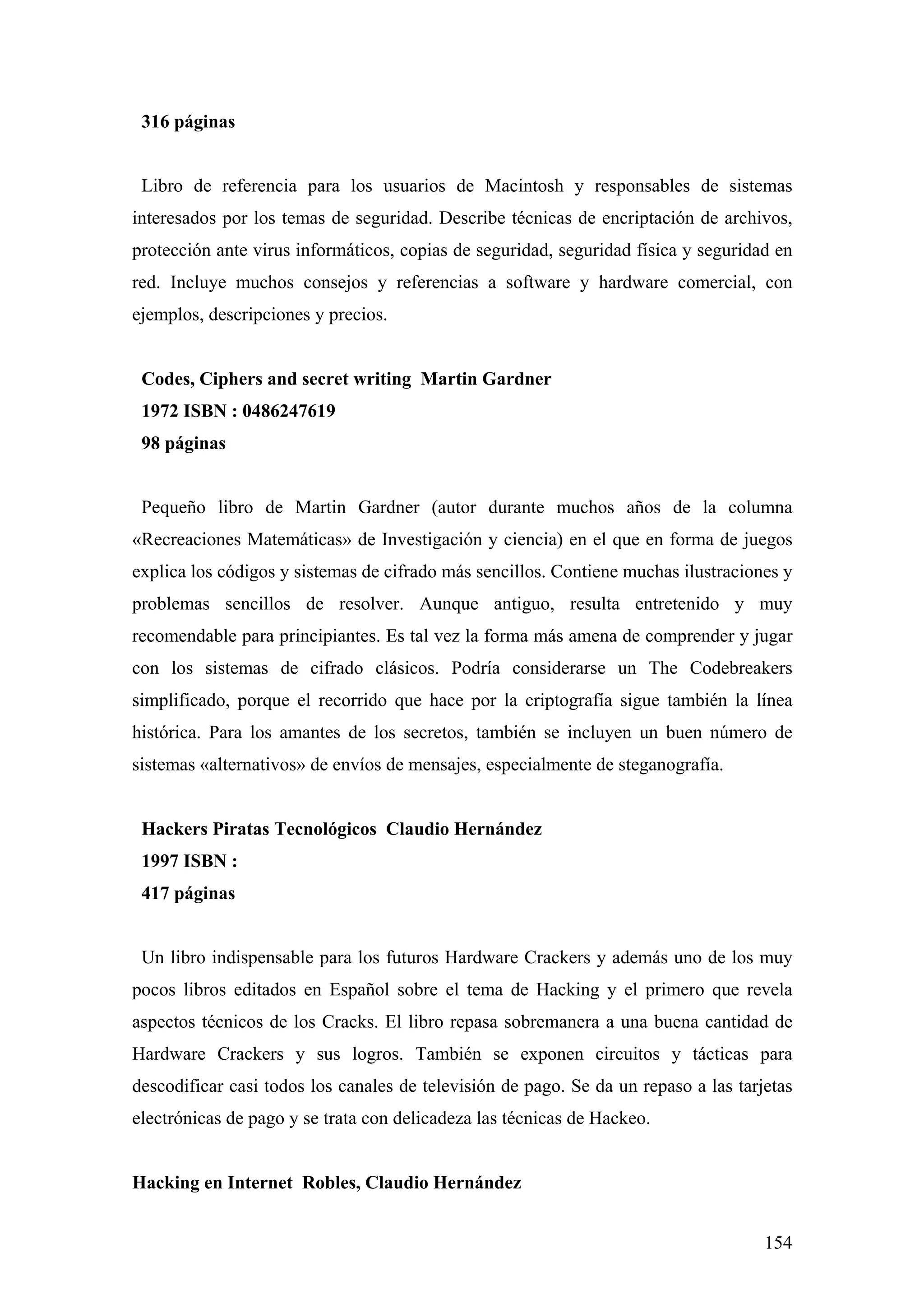 316 páginas


 Libro de referencia para los usuarios de Macintosh y responsables de sistemas
interesados por los temas de seguridad. Describe técnicas de encriptación de archivos,
protección ante virus informáticos, copias de seguridad, seguridad física y seguridad en
red. Incluye muchos consejos y referencias a software y hardware comercial, con
ejemplos, descripciones y precios.


 Codes, Ciphers and secret writing Martin Gardner
 1972 ISBN : 0486247619
 98 páginas


 Pequeño libro de Martin Gardner (autor durante muchos años de la columna
«Recreaciones Matemáticas» de Investigación y ciencia) en el que en forma de juegos
explica los códigos y sistemas de cifrado más sencillos. Contiene muchas ilustraciones y
problemas sencillos de resolver. Aunque antiguo, resulta entretenido y muy
recomendable para principiantes. Es tal vez la forma más amena de comprender y jugar
con los sistemas de cifrado clásicos. Podría considerarse un The Codebreakers
simplificado, porque el recorrido que hace por la criptografía sigue también la línea
histórica. Para los amantes de los secretos, también se incluyen un buen número de
sistemas «alternativos» de envíos de mensajes, especialmente de steganografía.


 Hackers Piratas Tecnológicos Claudio Hernández
 1997 ISBN :
 417 páginas


 Un libro indispensable para los futuros Hardware Crackers y además uno de los muy
pocos libros editados en Español sobre el tema de Hacking y el primero que revela
aspectos técnicos de los Cracks. El libro repasa sobremanera a una buena cantidad de
Hardware Crackers y sus logros. También se exponen circuitos y tácticas para
descodificar casi todos los canales de televisión de pago. Se da un repaso a las tarjetas
electrónicas de pago y se trata con delicadeza las técnicas de Hackeo.


Hacking en Internet Robles, Claudio Hernández


                                                                                     154
 