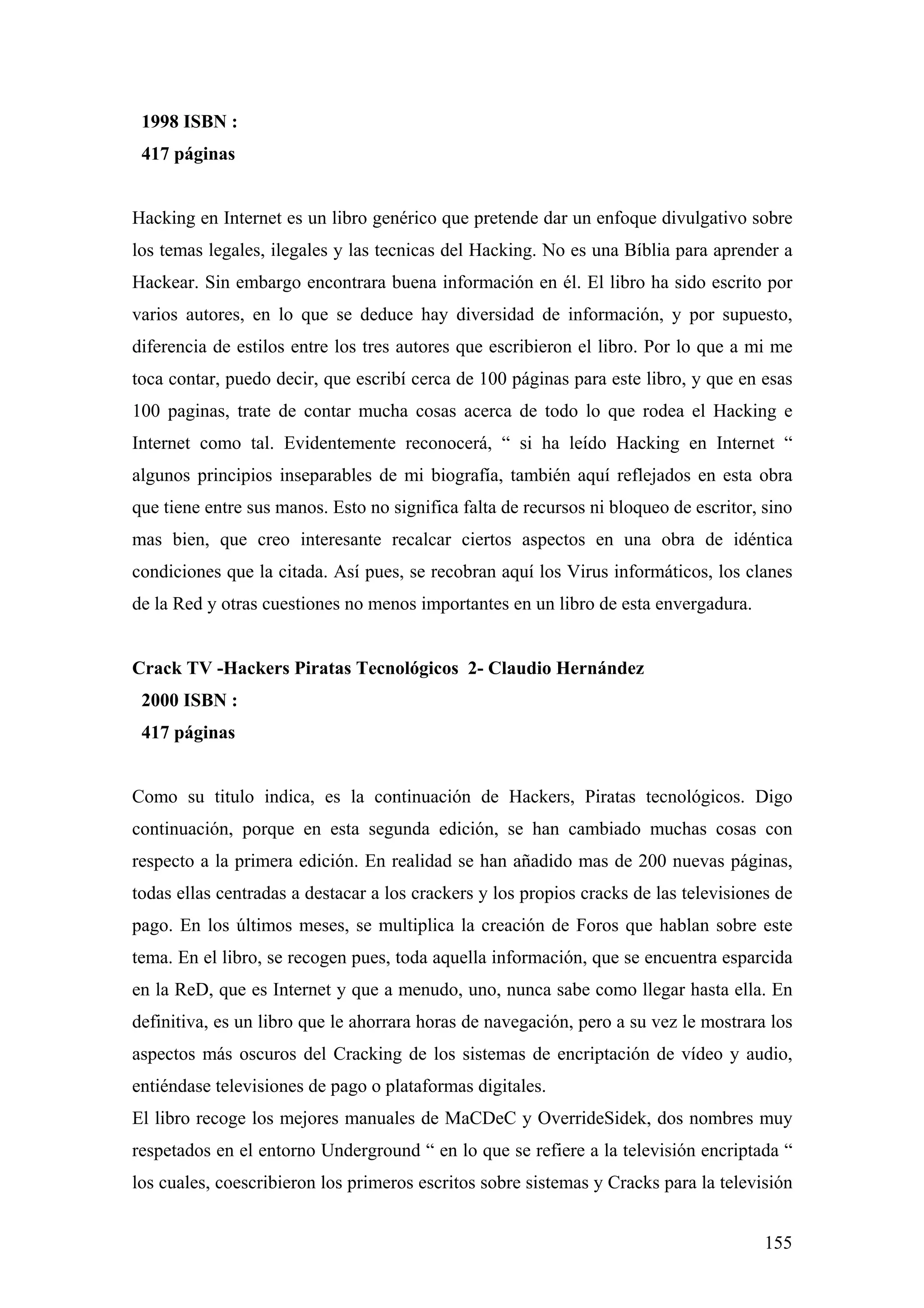 1998 ISBN :
 417 páginas


Hacking en Internet es un libro genérico que pretende dar un enfoque divulgativo sobre
los temas legales, ilegales y las tecnicas del Hacking. No es una Bíblia para aprender a
Hackear. Sin embargo encontrara buena información en él. El libro ha sido escrito por
varios autores, en lo que se deduce hay diversidad de información, y por supuesto,
diferencia de estilos entre los tres autores que escribieron el libro. Por lo que a mi me
toca contar, puedo decir, que escribí cerca de 100 páginas para este libro, y que en esas
100 paginas, trate de contar mucha cosas acerca de todo lo que rodea el Hacking e
Internet como tal. Evidentemente reconocerá, “ si ha leído Hacking en Internet “
algunos principios inseparables de mi biografía, también aquí reflejados en esta obra
que tiene entre sus manos. Esto no significa falta de recursos ni bloqueo de escritor, sino
mas bien, que creo interesante recalcar ciertos aspectos en una obra de idéntica
condiciones que la citada. Así pues, se recobran aquí los Virus informáticos, los clanes
de la Red y otras cuestiones no menos importantes en un libro de esta envergadura.


Crack TV -Hackers Piratas Tecnológicos 2- Claudio Hernández
 2000 ISBN :
 417 páginas


Como su titulo indica, es la continuación de Hackers, Piratas tecnológicos. Digo
continuación, porque en esta segunda edición, se han cambiado muchas cosas con
respecto a la primera edición. En realidad se han añadido mas de 200 nuevas páginas,
todas ellas centradas a destacar a los crackers y los propios cracks de las televisiones de
pago. En los últimos meses, se multiplica la creación de Foros que hablan sobre este
tema. En el libro, se recogen pues, toda aquella información, que se encuentra esparcida
en la ReD, que es Internet y que a menudo, uno, nunca sabe como llegar hasta ella. En
definitiva, es un libro que le ahorrara horas de navegación, pero a su vez le mostrara los
aspectos más oscuros del Cracking de los sistemas de encriptación de vídeo y audio,
entiéndase televisiones de pago o plataformas digitales.
El libro recoge los mejores manuales de MaCDeC y OverrideSidek, dos nombres muy
respetados en el entorno Underground “ en lo que se refiere a la televisión encriptada “
los cuales, coescribieron los primeros escritos sobre sistemas y Cracks para la televisión


                                                                                       155
 