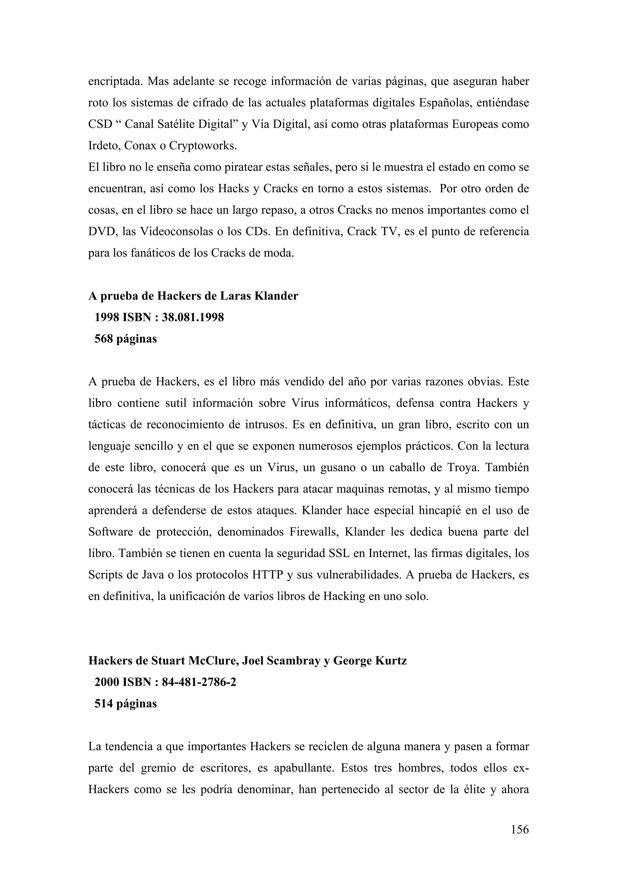 encriptada. Mas adelante se recoge información de varias páginas, que aseguran haber
roto los sistemas de cifrado de las actuales plataformas digitales Españolas, entiéndase
CSD “ Canal Satélite Digital” y Vía Digital, así como otras plataformas Europeas como
Irdeto, Conax o Cryptoworks.
El libro no le enseña como piratear estas señales, pero si le muestra el estado en como se
encuentran, así como los Hacks y Cracks en torno a estos sistemas. Por otro orden de
cosas, en el libro se hace un largo repaso, a otros Cracks no menos importantes como el
DVD, las Videoconsolas o los CDs. En definitiva, Crack TV, es el punto de referencia
para los fanáticos de los Cracks de moda.


A prueba de Hackers de Laras Klander
 1998 ISBN : 38.081.1998
 568 páginas


A prueba de Hackers, es el libro más vendido del año por varias razones obvias. Este
libro contiene sutil información sobre Virus informáticos, defensa contra Hackers y
tácticas de reconocimiento de intrusos. Es en definitiva, un gran libro, escrito con un
lenguaje sencillo y en el que se exponen numerosos ejemplos prácticos. Con la lectura
de este libro, conocerá que es un Virus, un gusano o un caballo de Troya. También
conocerá las técnicas de los Hackers para atacar maquinas remotas, y al mismo tiempo
aprenderá a defenderse de estos ataques. Klander hace especial hincapié en el uso de
Software de protección, denominados Firewalls, Klander les dedica buena parte del
libro. También se tienen en cuenta la seguridad SSL en Internet, las firmas digitales, los
Scripts de Java o los protocolos HTTP y sus vulnerabilidades. A prueba de Hackers, es
en definitiva, la unificación de varios libros de Hacking en uno solo.




Hackers de Stuart McClure, Joel Scambray y George Kurtz
 2000 ISBN : 84-481-2786-2
 514 páginas


La tendencia a que importantes Hackers se reciclen de alguna manera y pasen a formar
parte del gremio de escritores, es apabullante. Estos tres hombres, todos ellos ex-
Hackers como se les podría denominar, han pertenecido al sector de la élite y ahora


                                                                                      156
 